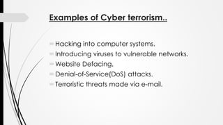 Examples of Cyber terrorism..
Hacking into computer systems.
Introducing viruses to vulnerable networks.
Website Defacing.
Denial-of-Service(DoS) attacks.
Terroristic threats made via e-mail.
 