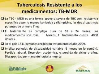 Tuberculosis Resistente a los
medicamentos: TB-MDR
 La TBC - MDR es una forma grave o severa de TBC con resistencia
específica a por lo menos isoniazida y rifampicina, las dos drogas más
potentes de primera línea.
 El tratamiento es complejo dura de 18 a 24 meses. Los
medicamentos son más toxicos. El tratamiento cuesta 4000
dólares.
 En el pais 1841 personas recibieron tratamiento el año 2009.
 Implica periodos de discapacidad variable (6 meses en lo común).
Perdida laboral. Deserción académica, o perdida de ciclos o años.
Discapacidad permanente hasta la muerte.
 