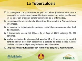  Es contagiosa. La transmisión es por vía aérea (paciente que tose o
estornuda sin protección). Los ambientes cerrados, con pobre ventilación y
sin luz solar son propicios para la transmisión de la enfermedad.
 La combinación de Isoniacida Rifampicina Pirazinamida y Etambutol cura
en 6 meses.
 Un persona no tratada puede contagiar hasta 10 personas en un año. 1 o 2
de ellos serán.
 El tratamiento cuesta 30 dólares. En el Perú el 2009 tratamos 30, 000
personas.
 Implica periodos de discapacidad variable (1 a 2 meses en lo común),
pérdida laboral, deserción académica, o perdida de ciclos o años. A veces
también discapacidad por mayor tiempo hasta la muerte.
 Las personas con tuberculosis son víctimas de estigma y discriminación.
La Tuberculosis
 