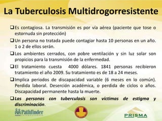 Es contagiosa. La transmisión es por vía aérea (paciente que tose o
estornuda sin protección)
Un persona no tratada puede contagiar hasta 10 personas en un año.
1 o 2 de ellos serán.
Los ambientes cerrados, con pobre ventilación y sin luz solar son
propicios para la transmisión de la enfermedad.
El tratamiento cuesta 4000 dólares. 1841 personas recibieron
tratamiento el año 2009. Su tratamiento es de 18 a 24 meses.
Implica periodos de discapacidad variable (6 meses en lo común).
Perdida laboral. Deserción académica, o perdida de ciclos o años.
Discapacidad permanente hasta la muerte.
Las personas con tuberculosis son víctimas de estigma y
discriminación.
La Tuberculosis Multidrogorresistente
 