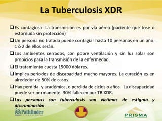 Es contagiosa. La transmisión es por vía aérea (paciente que tose o
estornuda sin protección)
Un persona no tratada puede contagiar hasta 10 personas en un año.
1 ó 2 de ellos serán.
Los ambientes cerrados, con pobre ventilación y sin luz solar son
propicios para la transmisión de la enfermedad.
El tratamiento cuesta 15000 dólares.
Implica periodos de discapacidad mucho mayores. La curación es en
alrededor de 50% de casos.
Hay perdida y académica, o perdida de ciclos o años. La discapacidad
puede ser permanente. 30% fallecen por TB XDR.
Las personas con tuberculosis son víctimas de estigma y
discriminación.
La Tuberculosis XDR
 