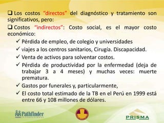  Los costos “directos” del diagnóstico y tratamiento son
significativos, pero:
 Costos “indirectos”: Costo social, es el mayor costo
económico:
 Pérdida de empleo, de colegio y universidades
 Viajes a los centros sanitarios, Cirugía. Discapacidad.
 Venta de activos para solventar costos.
 Pérdida de productividad por la enfermedad (deja de
trabajar 3 a 4 meses) y muchas veces: muerte
prematura.
 Gastos por funerales y, particularmente,
 El costo total estimado de la TB en el Perú en 1999 está
entre 66 y 108 millones de dólares.
 