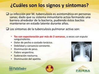  La infección por M. tuberculosis es asintomática en personas
sanas; dado que su sistema inmunitario actúa formando una
barrera alrededor de la bacteria, pudiendo éstos bacilos
mantenerse en estado latente durante años.
 Los síntomas de la tuberculosis pulmonar activa son:
• Tos con expectoración por más de 2 semanas, a veces con esputo
sanguinolento.
• Dolor de pecho o costado torácico.
• Debilidad y cansancio constante.
• Disminución de peso.
• Fiebre vespertina.
• Sudoración nocturna.
• Disminución del apetito.
¿Cuáles son los signos y síntomas?
 