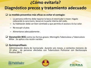  La medida preventiva más eficaz es evitar el contagio:
– La persona enferma debe taparse la boca al estornudar o toser; hágalo
colocando la cara (nariz, boca) en la parte interna del codo.
– Su habitación debe ser bien ventilada y que permita el acceso a la luz solar.
– No escupir al piso.
– Alimentarse adecuadamente .
 Vacunación BCG contra las formas graves: Meningitis Tuberculosa y Tuberculosis
Miliar . Se aplica a los recién nacidos
 Quimioprofilaxis:
Administración diaria de Isoniaciada durante seis meses, a contactos menores de
19 años , de personas afectadas con Tuberculosis Pulmonar con Baciloscopía
Positiva (BK+).
¿Cómo evitarla?
Diagnóstico precoz y tratamiento adecuado
 