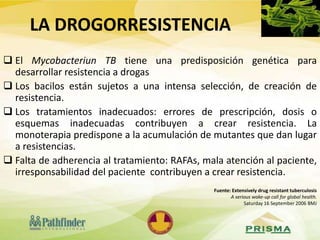 LA DROGORRESISTENCIA
 El Mycobacteriun TB tiene una predisposición genética para
desarrollar resistencia a drogas
 Los bacilos están sujetos a una intensa selección, de creación de
resistencia.
 Los tratamientos inadecuados: errores de prescripción, dosis o
esquemas inadecuadas contribuyen a crear resistencia. La
monoterapia predispone a la acumulación de mutantes que dan lugar
a resistencias.
 Falta de adherencia al tratamiento: RAFAs, mala atención al paciente,
irresponsabilidad del paciente contribuyen a crear resistencia.
Fuente: Extensively drug resistant tuberculosis
A serious wake-up call for global health.
Saturday 16 September 2006 BMJ
 