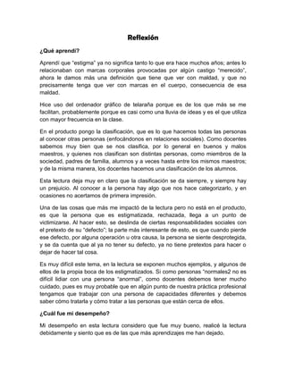 Reflexión
¿Qué aprendí?
Aprendí que “estigma” ya no significa tanto lo que era hace muchos años; antes lo
relacionaban con marcas corporales provocadas por algún castigo “merecido”,
ahora le damos más una definición que tiene que ver con maldad, y que no
precisamente tenga que ver con marcas en el cuerpo, consecuencia de esa
maldad.
Hice uso del ordenador gráfico de telaraña porque es de los que más se me
facilitan, probablemente porque es casi como una lluvia de ideas y es el que utiliza
con mayor frecuencia en la clase.
En el producto pongo la clasificación, que es lo que hacemos todas las personas
al conocer otras personas (enfocándonos en relaciones sociales). Como docentes
sabemos muy bien que se nos clasifica, por lo general en buenos y malos
maestros, y quienes nos clasifican son distintas personas, como miembros de la
sociedad, padres de familia, alumnos y a veces hasta entre los mismos maestros;
y de la misma manera, los docentes hacemos una clasificación de los alumnos.
Esta lectura deja muy en claro que la clasificación se da siempre, y siempre hay
un prejuicio. Al conocer a la persona hay algo que nos hace categorizarlo, y en
ocasiones no acertamos de primera impresión.
Una de las cosas que más me impactó de la lectura pero no está en el producto,
es que la persona que es estigmatizada, rechazada, llega a un punto de
victimizarse. Al hacer esto, se deslinda de ciertas responsabilidades sociales con
el pretexto de su “defecto”; la parte más interesante de esto, es que cuando pierde
ese defecto, por alguna operación u otra causa, la persona se siente desprotegida,
y se da cuenta que al ya no tener su defecto, ya no tiene pretextos para hacer o
dejar de hacer tal cosa.
Es muy difícil este tema, en la lectura se exponen muchos ejemplos, y algunos de
ellos de la propia boca de los estigmatizados. Si como personas “normales2 no es
difícil lidiar con una persona “anormal”, como docentes debemos tener mucho
cuidado, pues es muy probable que en algún punto de nuestra práctica profesional
tengamos que trabajar con una persona de capacidades diferentes y debemos
saber cómo tratarla y cómo tratar a las personas que están cerca de ellos.
¿Cuál fue mi desempeño?
Mi desempeño en esta lectura considero que fue muy bueno, realicé la lectura
debidamente y siento que es de las que más aprendizajes me han dejado.
 