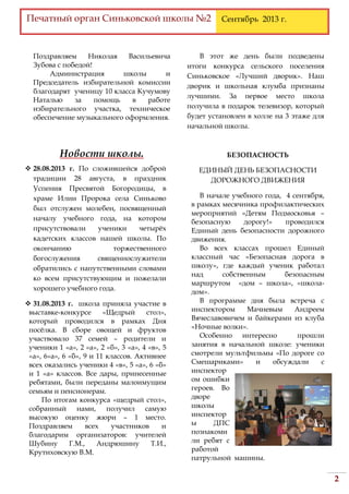 Печатный орган Синьковской школы №2 Сентябрь 2013 г.
2
Поздравляем Николая Васильевича
Зубова с победой!
Администрация школы и
Председатель избирательной комиссии
благодарят ученицу 10 класса Кучумову
Наталью за помощь в работе
избирательного участка, техническое
обеспечение музыкального оформления.
Новости школы.
 28.08.2013 г. По сложившейся доброй
традиции 28 августа, в праздник
Успения Пресвятой Богородицы, в
храме Илии Пророка села Синьково
был отслужен молебен, посвященный
началу учебного года, на котором
присутствовали ученики четырёх
кадетских классов нашей школы. По
окончанию торжественного
богослужения священнослужители
обратились с напутственными словами
ко всем присутствующим и пожелали
хорошего учебного года.
 31.08.2013 г. школа приняла участие в
выставке-конкурсе «Щедрый стол»,
который проводился в рамках Дня
посёлка. В сборе овощей и фруктов
участвовало 37 семей – родители и
ученики 1 «а», 2 «а», 2 «б», 3 «а», 4 «в», 5
«а», 6»а», 6 «б», 9 и 11 классов. Активнее
всех оказались ученики 4 «в», 5 «а», 6 «б»
и 1 «а» классов. Все дары, принесенные
ребятами, были переданы малоимущим
семьям и пенсионерам.
По итогам конкурса «щедрый стол»,
собранный нами, получил самую
высокую оценку жюри – 1 место.
Поздравляем всех участников и
благодарим организаторов: учителей
Шубину Г.М., Андрюшину Т.И.,
Крутиховскую В.М.
В этот же день были подведены
итоги конкурса сельского поселения
Синьковское «Лучший дворик». Наш
дворик и школьная клумба признаны
лучшими. За первое место школа
получила в подарок телевизор, который
будет установлен в холле на 3 этаже для
начальной школы.
БЕЗОПАСНОСТЬ
ЕДИНЫЙ ДЕНЬ БЕЗОПАСНОСТИ
ДОРОЖНОГО ДВИЖЕНИЯ
В начале учебного года, 4 сентября,
в рамках месячника профилактических
мероприятий «Детям Подмосковья –
безопасную дорогу!» проводился
Единый день безопасности дорожного
движения.
Во всех классах прошел Единый
классный час «Безопасная дорога в
школу», где каждый ученик работал
над собственным безопасным
маршрутом «дом – школа», «школа-
дом».
В программе дня была встреча с
инспектором Мачневым Андреем
Вячеславовичем и байкерами из клуба
«Ночные волки».
Особенно интересно прошли
занятия в начальной школе: ученики
смотрели мультфильмы «По дороге со
Смешариками» и обсуждали с
инспектор
ом ошибки
героев. Во
дворе
школы
инспектор
ы ДПС
познакоми
ли ребят с
работой
патрульной машины.
 
