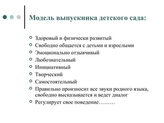 Модель выпускника детского сада:
 Здоровый и физически развитый
 Свободно общается с детьми и взрослыми
 Эмоционально отзывчивый
 Любознательный
 Инициативный
 Творческий
 Самостоятельный
 Правильно произносит все звуки родного языка,
свободно высказывается и ведет диалог
 Регулирует свое поведение………
 