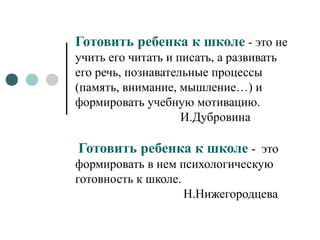 Готовить ребенка к школе - это не
учить его читать и писать, а развивать
его речь, познавательные процессы
(память, внимание, мышление…) и
формировать учебную мотивацию.
И.Дубровина
Готовить ребенка к школе - это
формировать в нем психологическую
готовность к школе.
Н.Нижегородцева
 