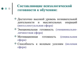 Составляющие психологической
готовности к обучению:
 Достаточно высокий уровень познавательной
деятельности и мыслительных операций
(интеллектуальная сфера)
 Эмоциональная готовность (эмоционально-
личностная сфера)
 Мотивационная готовность (социальная
сфера)
 Способность к волевым усилиям (волевая
сфера)
 