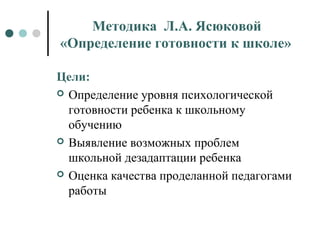 Методика Л.А. Ясюковой
«Определение готовности к школе»
Цели:
 Определение уровня психологической
готовности ребенка к школьному
обучению
 Выявление возможных проблем
школьной дезадаптации ребенка
 Оценка качества проделанной педагогами
работы
 