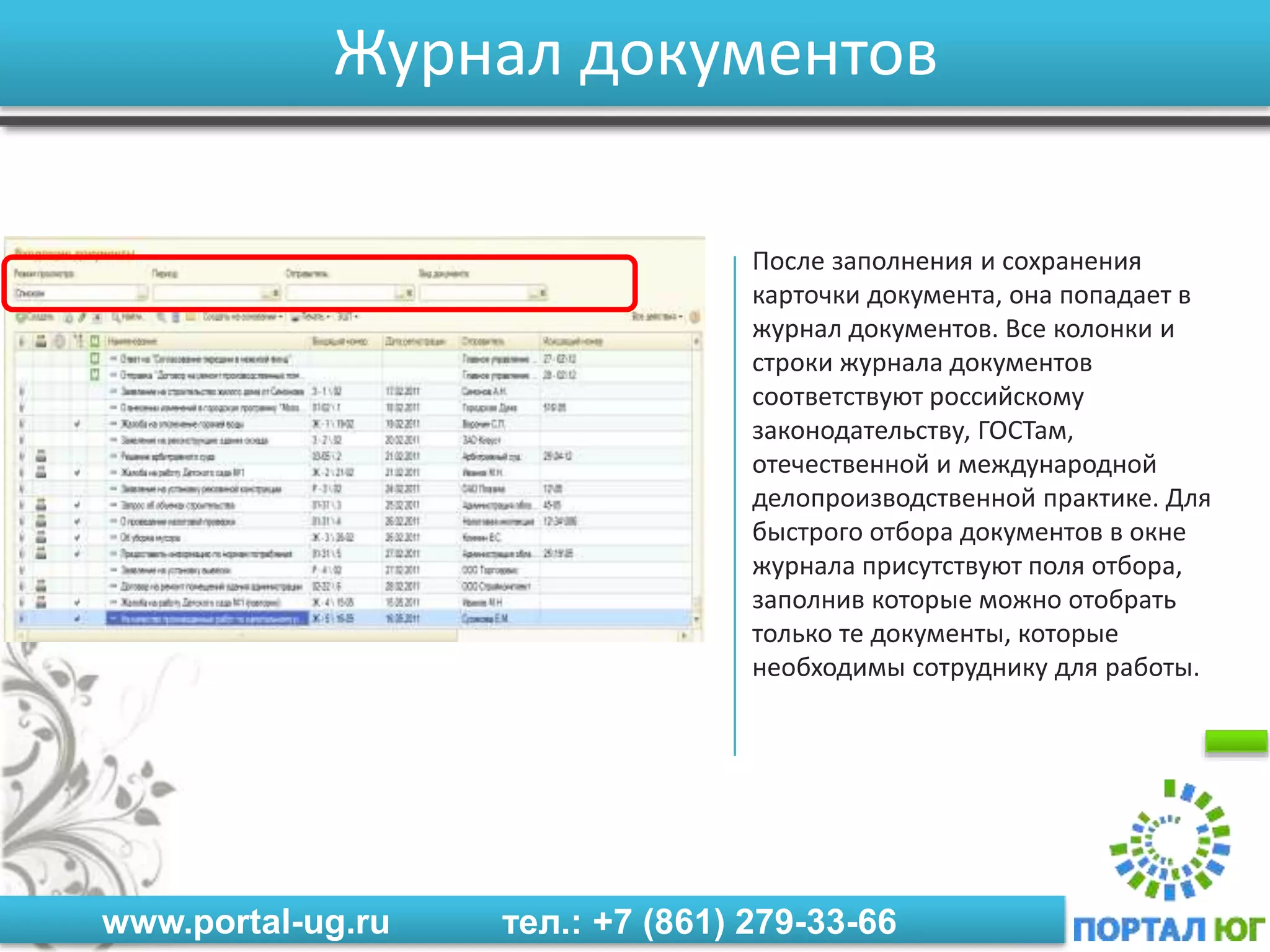 www.portal-ug.ru тел.: +7 (861) 279-33-66
Журнал документов
После заполнения и сохранения
карточки документа, она попадает в
журнал документов. Все колонки и
строки журнала документов
соответствуют российскому
законодательству, ГОСТам,
отечественной и международной
делопроизводственной практике. Для
быстрого отбора документов в окне
журнала присутствуют поля отбора,
заполнив которые можно отобрать
только те документы, которые
необходимы сотруднику для работы.
 