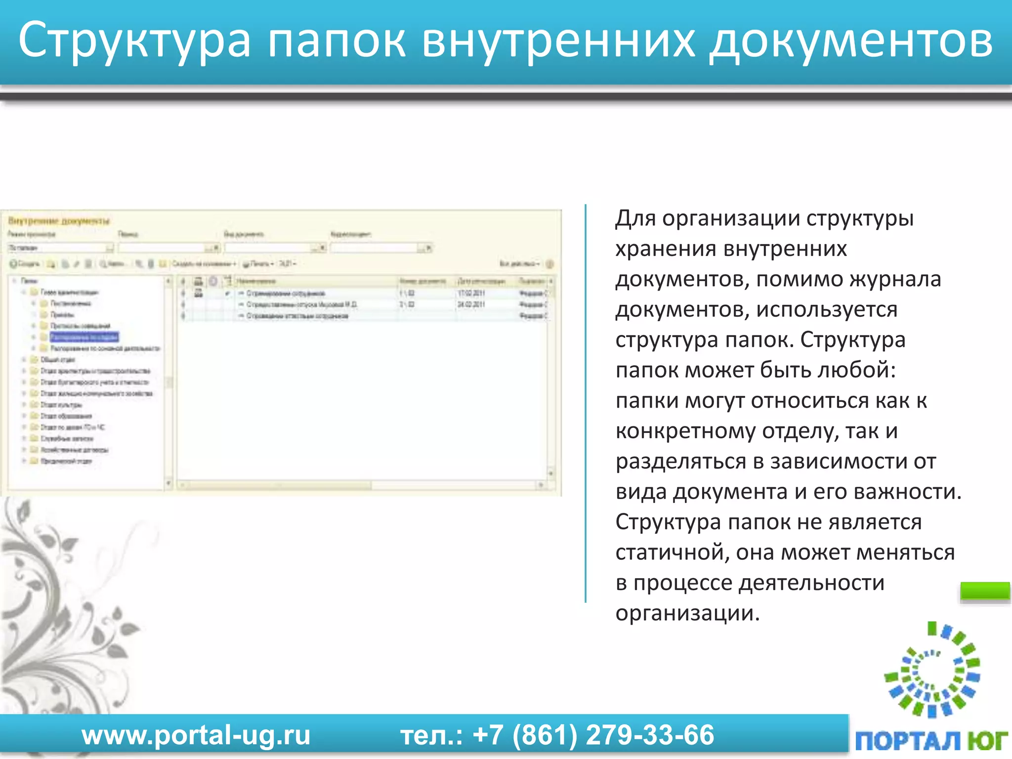www.portal-ug.ru тел.: +7 (861) 279-33-66
Структура папок внутренних документов
Для организации структуры
хранения внутренних
документов, помимо журнала
документов, используется
структура папок. Структура
папок может быть любой:
папки могут относиться как к
конкретному отделу, так и
разделяться в зависимости от
вида документа и его важности.
Структура папок не является
статичной, она может меняться
в процессе деятельности
организации.
 