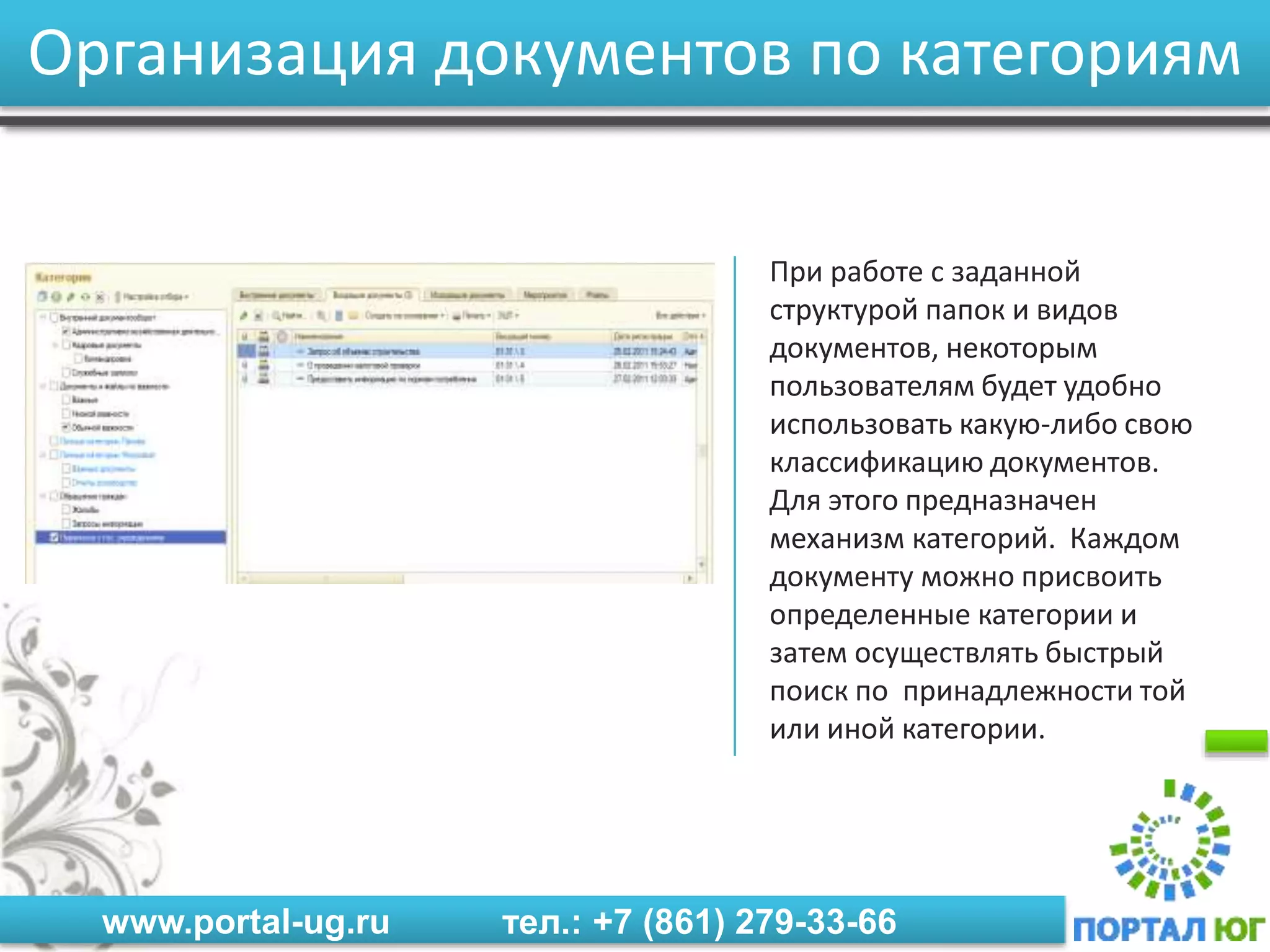 www.portal-ug.ru тел.: +7 (861) 279-33-66
Организация документов по категориям
При работе с заданной
структурой папок и видов
документов, некоторым
пользователям будет удобно
использовать какую-либо свою
классификацию документов.
Для этого предназначен
механизм категорий. Каждом
документу можно присвоить
определенные категории и
затем осуществлять быстрый
поиск по принадлежности той
или иной категории.
 