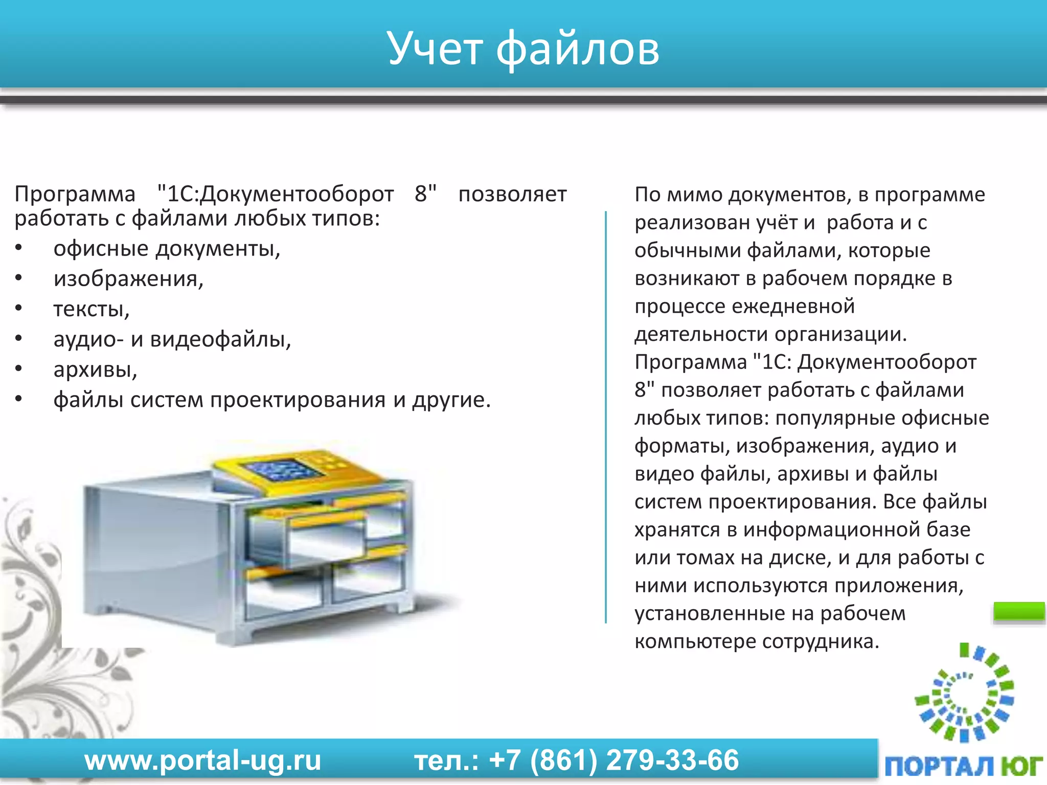 www.portal-ug.ru тел.: +7 (861) 279-33-66
Учет файлов
Программа "1С:Документооборот 8" позволяет
работать с файлами любых типов:
• офисные документы,
• изображения,
• тексты,
• аудио- и видеофайлы,
• архивы,
• файлы систем проектирования и другие.
По мимо документов, в программе
реализован учёт и работа и с
обычными файлами, которые
возникают в рабочем порядке в
процессе ежедневной
деятельности организации.
Программа "1С: Документооборот
8" позволяет работать с файлами
любых типов: популярные офисные
форматы, изображения, аудио и
видео файлы, архивы и файлы
систем проектирования. Все файлы
хранятся в информационной базе
или томах на диске, и для работы с
ними используются приложения,
установленные на рабочем
компьютере сотрудника.
 