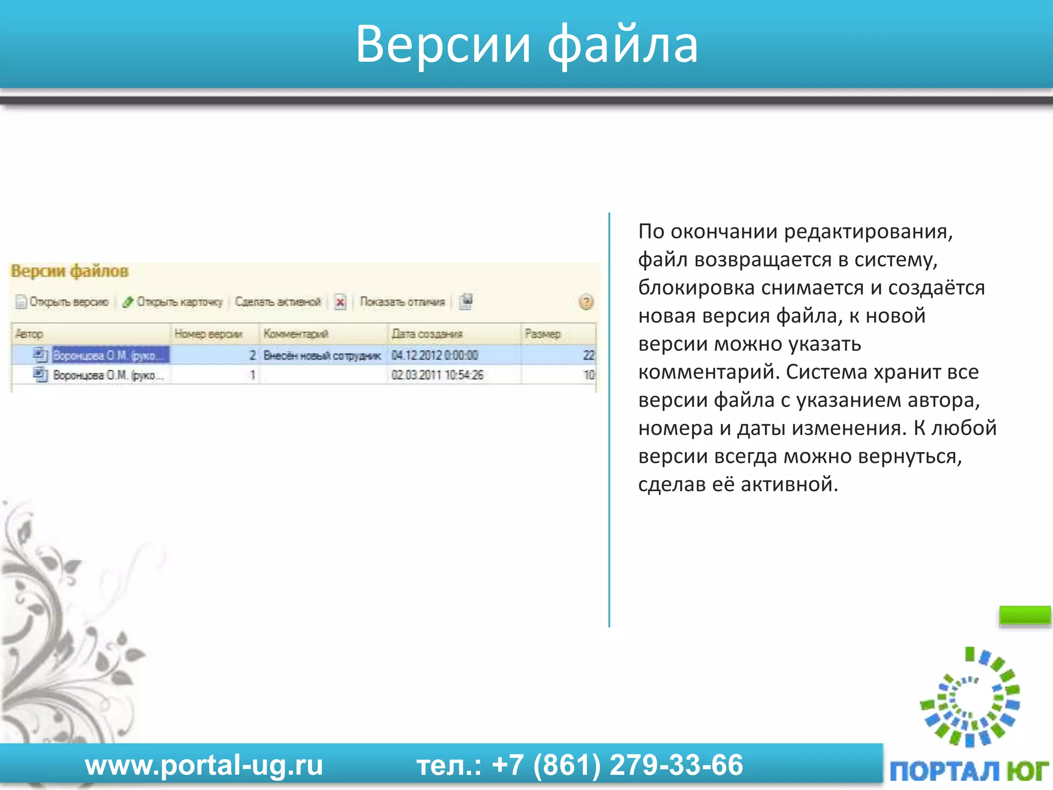 www.portal-ug.ru тел.: +7 (861) 279-33-66
Версии файла
По окончании редактирования,
файл возвращается в систему,
блокировка снимается и создаётся
новая версия файла, к новой
версии можно указать
комментарий. Система хранит все
версии файла с указанием автора,
номера и даты изменения. К любой
версии всегда можно вернуться,
сделав её активной.
 