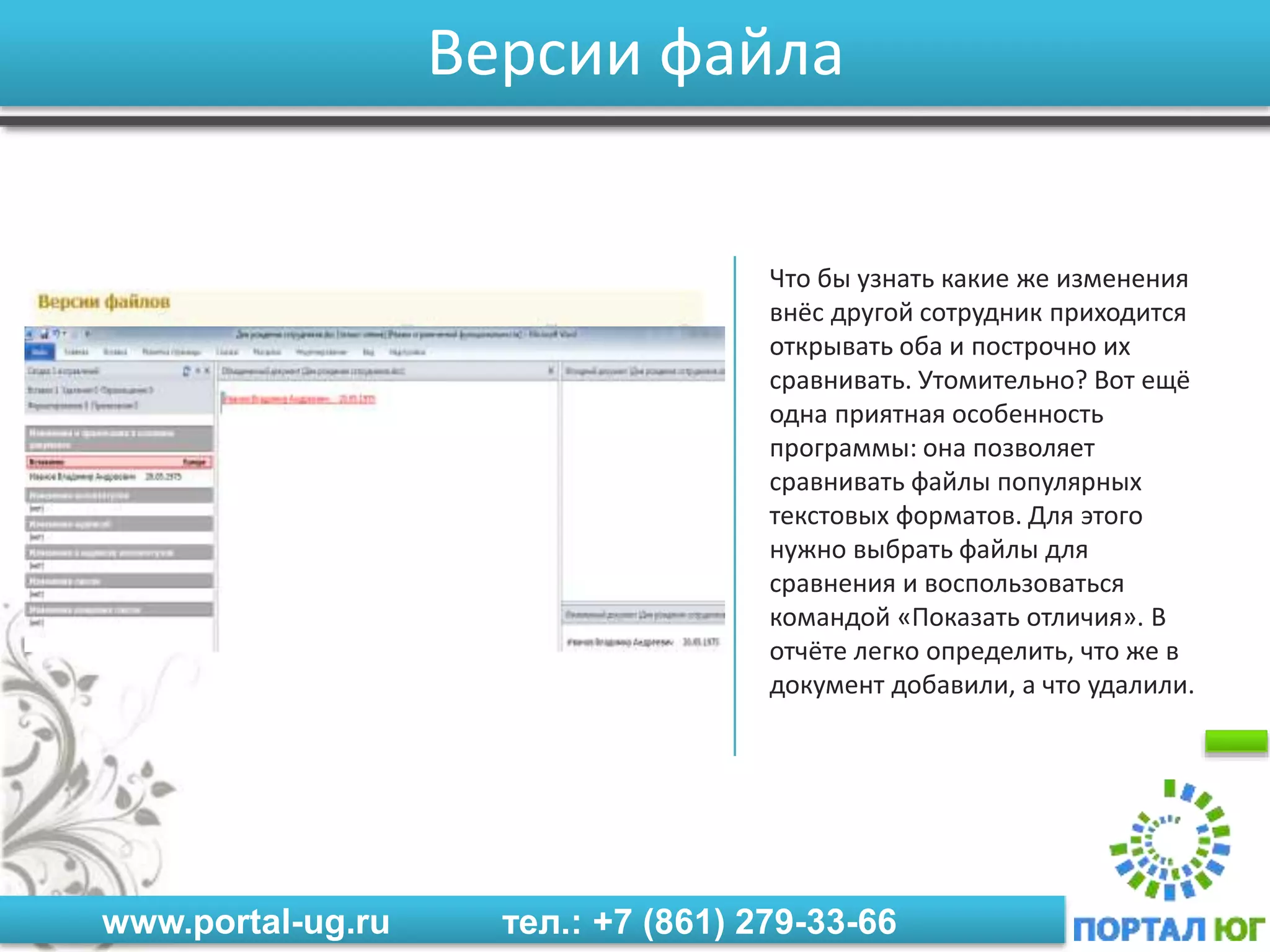 www.portal-ug.ru тел.: +7 (861) 279-33-66
Версии файла
Что бы узнать какие же изменения
внёс другой сотрудник приходится
открывать оба и построчно их
сравнивать. Утомительно? Вот ещё
одна приятная особенность
программы: она позволяет
сравнивать файлы популярных
текстовых форматов. Для этого
нужно выбрать файлы для
сравнения и воспользоваться
командой «Показать отличия». В
отчёте легко определить, что же в
документ добавили, а что удалили.
 