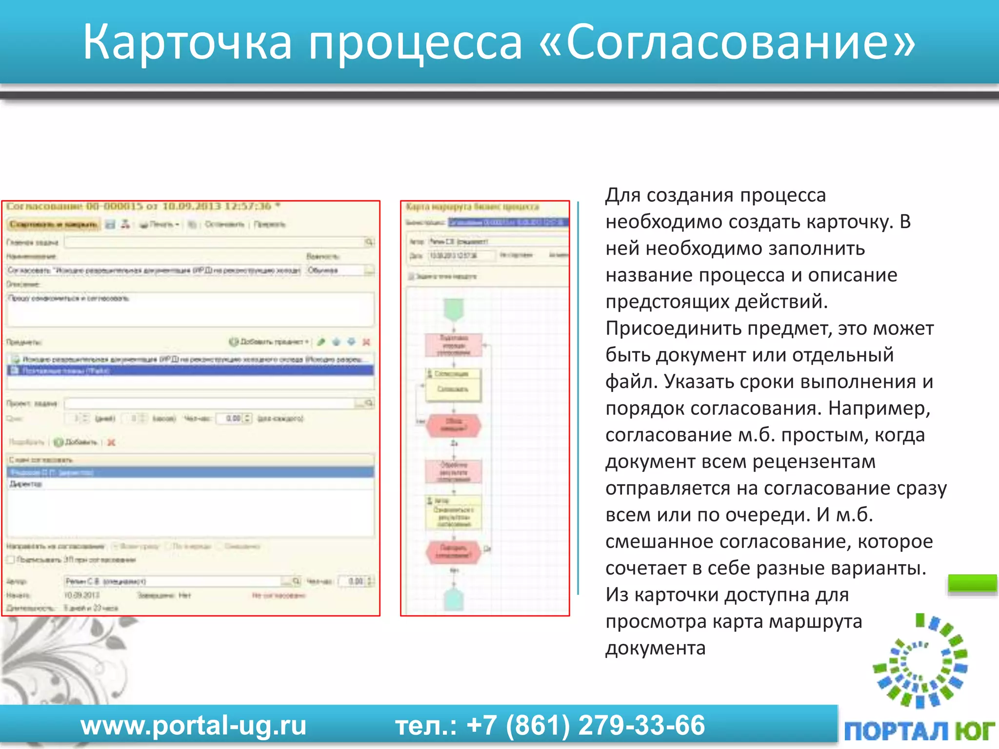www.portal-ug.ru тел.: +7 (861) 279-33-66
Карточка процесса «Согласование»
Для создания процесса
необходимо создать карточку. В
ней необходимо заполнить
название процесса и описание
предстоящих действий.
Присоединить предмет, это может
быть документ или отдельный
файл. Указать сроки выполнения и
порядок согласования. Например,
согласование м.б. простым, когда
документ всем рецензентам
отправляется на согласование сразу
всем или по очереди. И м.б.
смешанное согласование, которое
сочетает в себе разные варианты.
Из карточки доступна для
просмотра карта маршрута
документа
 