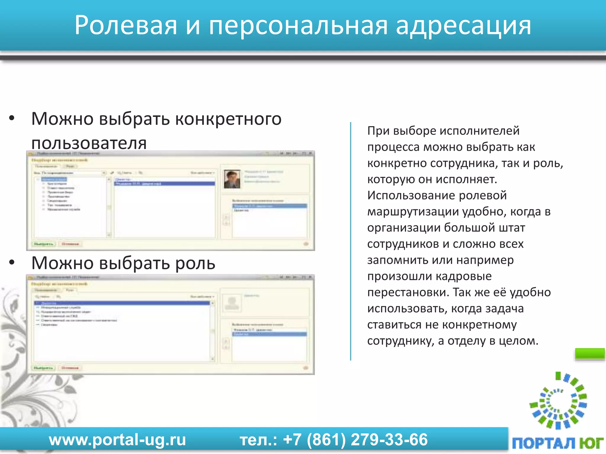 www.portal-ug.ru тел.: +7 (861) 279-33-66
Ролевая и персональная адресация
• Можно выбрать конкретного
пользователя
• Можно выбрать роль
При выборе исполнителей
процесса можно выбрать как
конкретно сотрудника, так и роль,
которую он исполняет.
Использование ролевой
маршрутизации удобно, когда в
организации большой штат
сотрудников и сложно всех
запомнить или например
произошли кадровые
перестановки. Так же её удобно
использовать, когда задача
ставиться не конкретному
сотруднику, а отделу в целом.
 
