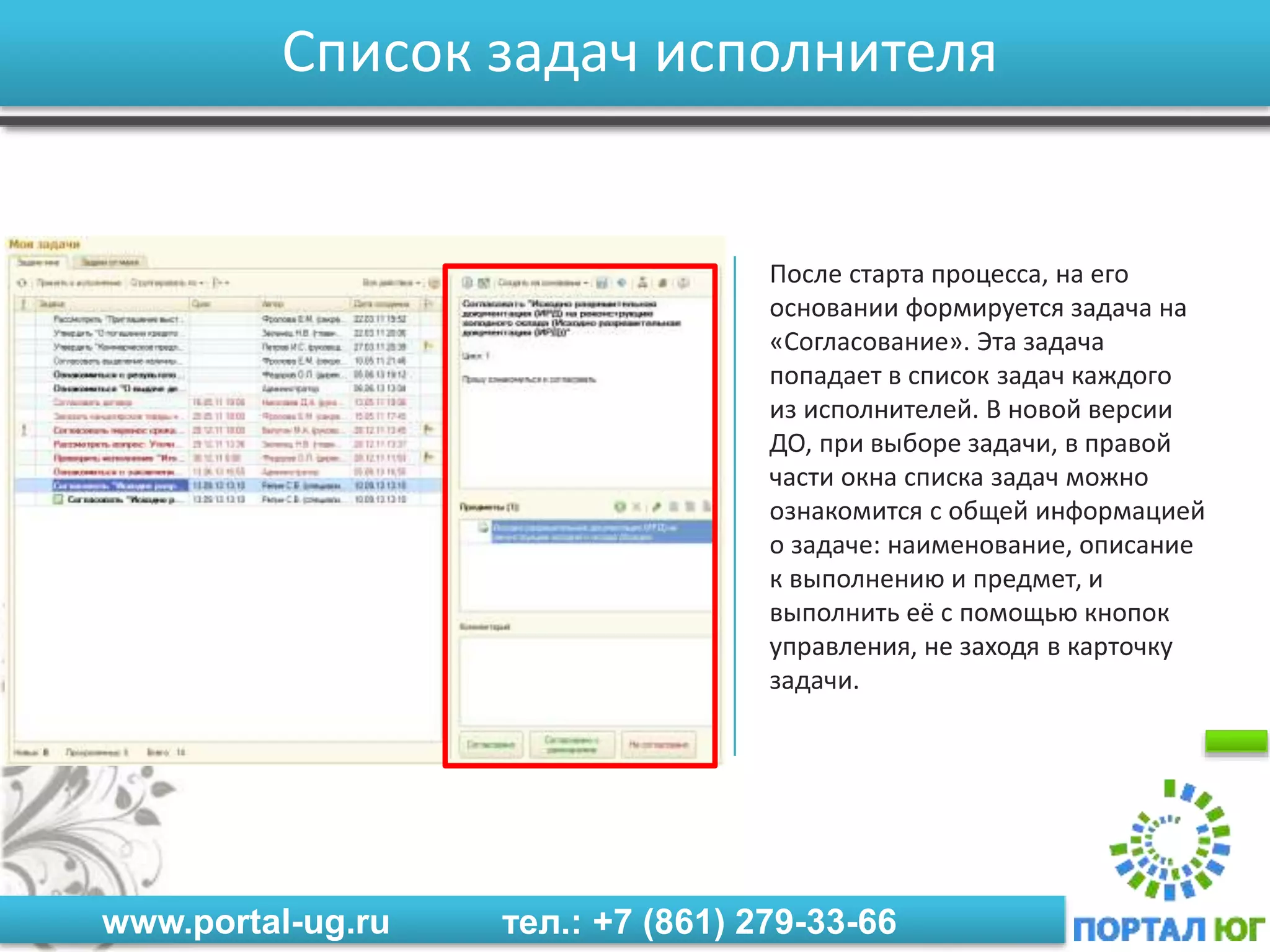 www.portal-ug.ru тел.: +7 (861) 279-33-66
Список задач исполнителя
После старта процесса, на его
основании формируется задача на
«Согласование». Эта задача
попадает в список задач каждого
из исполнителей. В новой версии
ДО, при выборе задачи, в правой
части окна списка задач можно
ознакомится с общей информацией
о задаче: наименование, описание
к выполнению и предмет, и
выполнить её с помощью кнопок
управления, не заходя в карточку
задачи.
 