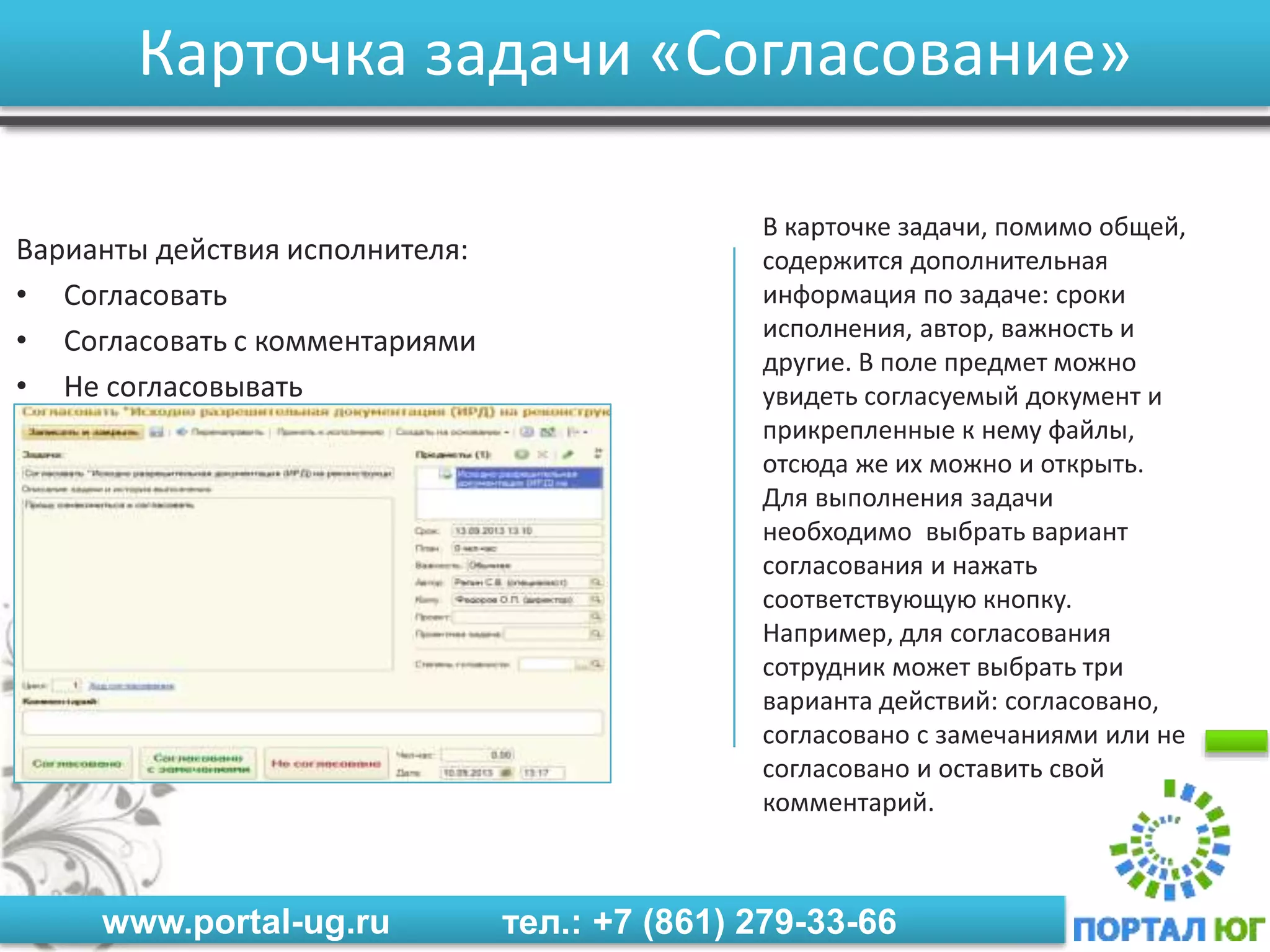 www.portal-ug.ru тел.: +7 (861) 279-33-66
Карточка задачи «Согласование»
Варианты действия исполнителя:
• Согласовать
• Согласовать с комментариями
• Не согласовывать
В карточке задачи, помимо общей,
содержится дополнительная
информация по задаче: сроки
исполнения, автор, важность и
другие. В поле предмет можно
увидеть согласуемый документ и
прикрепленные к нему файлы,
отсюда же их можно и открыть.
Для выполнения задачи
необходимо выбрать вариант
согласования и нажать
соответствующую кнопку.
Например, для согласования
сотрудник может выбрать три
варианта действий: согласовано,
согласовано с замечаниями или не
согласовано и оставить свой
комментарий.
 