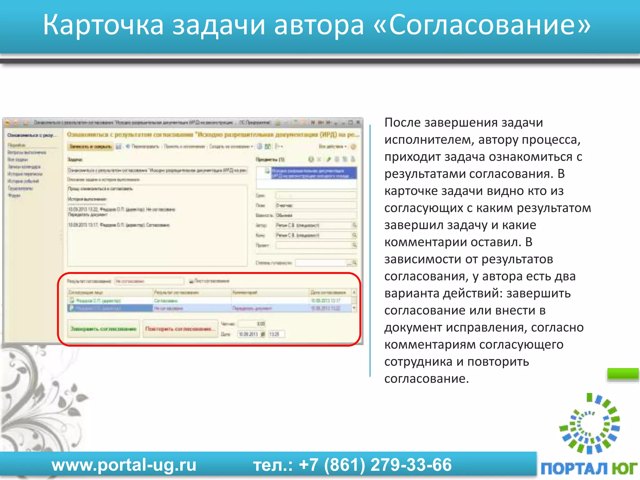www.portal-ug.ru тел.: +7 (861) 279-33-66
Карточка задачи автора «Согласование»
После завершения задачи
исполнителем, автору процесса,
приходит задача ознакомиться с
результатами согласования. В
карточке задачи видно кто из
согласующих с каким результатом
завершил задачу и какие
комментарии оставил. В
зависимости от результатов
согласования, у автора есть два
варианта действий: завершить
согласование или внести в
документ исправления, согласно
комментариям согласующего
сотрудника и повторить
согласование.
 