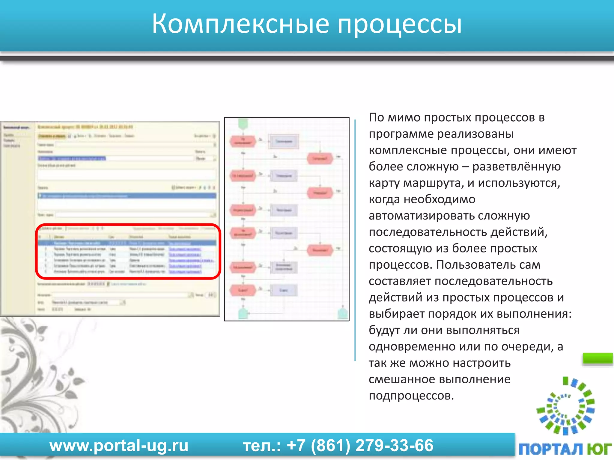 www.portal-ug.ru тел.: +7 (861) 279-33-66
Комплексные процессы
По мимо простых процессов в
программе реализованы
комплексные процессы, они имеют
более сложную – разветвлённую
карту маршрута, и используются,
когда необходимо
автоматизировать сложную
последовательность действий,
состоящую из более простых
процессов. Пользователь сам
составляет последовательность
действий из простых процессов и
выбирает порядок их выполнения:
будут ли они выполняться
одновременно или по очереди, а
так же можно настроить
смешанное выполнение
подпроцессов.
 