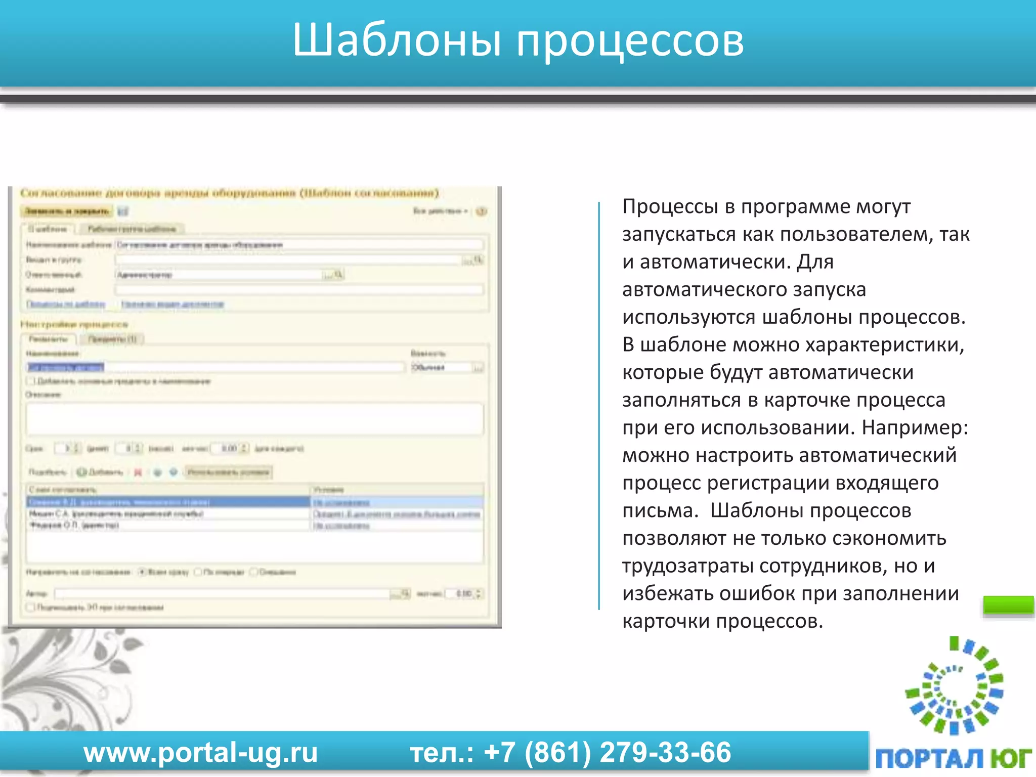 www.portal-ug.ru тел.: +7 (861) 279-33-66
Шаблоны процессов
Процессы в программе могут
запускаться как пользователем, так
и автоматически. Для
автоматического запуска
используются шаблоны процессов.
В шаблоне можно характеристики,
которые будут автоматически
заполняться в карточке процесса
при его использовании. Например:
можно настроить автоматический
процесс регистрации входящего
письма. Шаблоны процессов
позволяют не только сэкономить
трудозатраты сотрудников, но и
избежать ошибок при заполнении
карточки процессов.
 