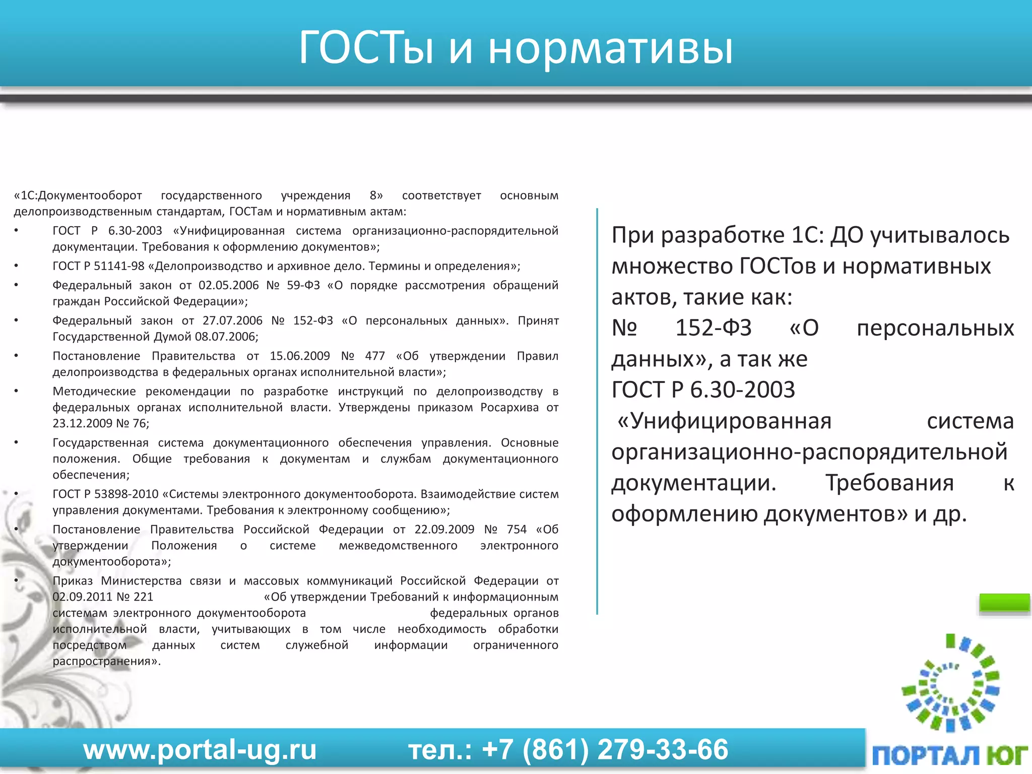 www.portal-ug.ru тел.: +7 (861) 279-33-66
ГОСТы и нормативы
«1С:Документооборот государственного учреждения 8» соответствует основным
делопроизводственным стандартам, ГОСТам и нормативным актам:
• ГОСТ Р 6.30-2003 «Унифицированная система организационно-распорядительной
документации. Требования к оформлению документов»;
• ГОСТ Р 51141-98 «Делопроизводство и архивное дело. Термины и определения»;
• Федеральный закон от 02.05.2006 № 59-ФЗ «О порядке рассмотрения обращений
граждан Российской Федерации»;
• Федеральный закон от 27.07.2006 № 152-ФЗ «О персональных данных». Принят
Государственной Думой 08.07.2006;
• Постановление Правительства от 15.06.2009 № 477 «Об утверждении Правил
делопроизводства в федеральных органах исполнительной власти»;
• Методические рекомендации по разработке инструкций по делопроизводству в
федеральных органах исполнительной власти. Утверждены приказом Росархива от
23.12.2009 № 76;
• Государственная система документационного обеспечения управления. Основные
положения. Общие требования к документам и службам документационного
обеспечения;
• ГОСТ Р 53898-2010 «Системы электронного документооборота. Взаимодействие систем
управления документами. Требования к электронному сообщению»;
• Постановление Правительства Российской Федерации от 22.09.2009 № 754 «Об
утверждении Положения о системе межведомственного электронного
документооборота»;
• Приказ Министерства связи и массовых коммуникаций Российской Федерации от
02.09.2011 № 221 «Об утверждении Требований к информационным
системам электронного документооборота федеральных органов
исполнительной власти, учитывающих в том числе необходимость обработки
посредством данных систем служебной информации ограниченного
распространения».
При разработке 1С: ДО учитывалось
множество ГОСТов и нормативных
актов, такие как:
№ 152-ФЗ «О персональных
данных», а так же
ГОСТ Р 6.30-2003
«Унифицированная система
организационно-распорядительной
документации. Требования к
оформлению документов» и др.
 