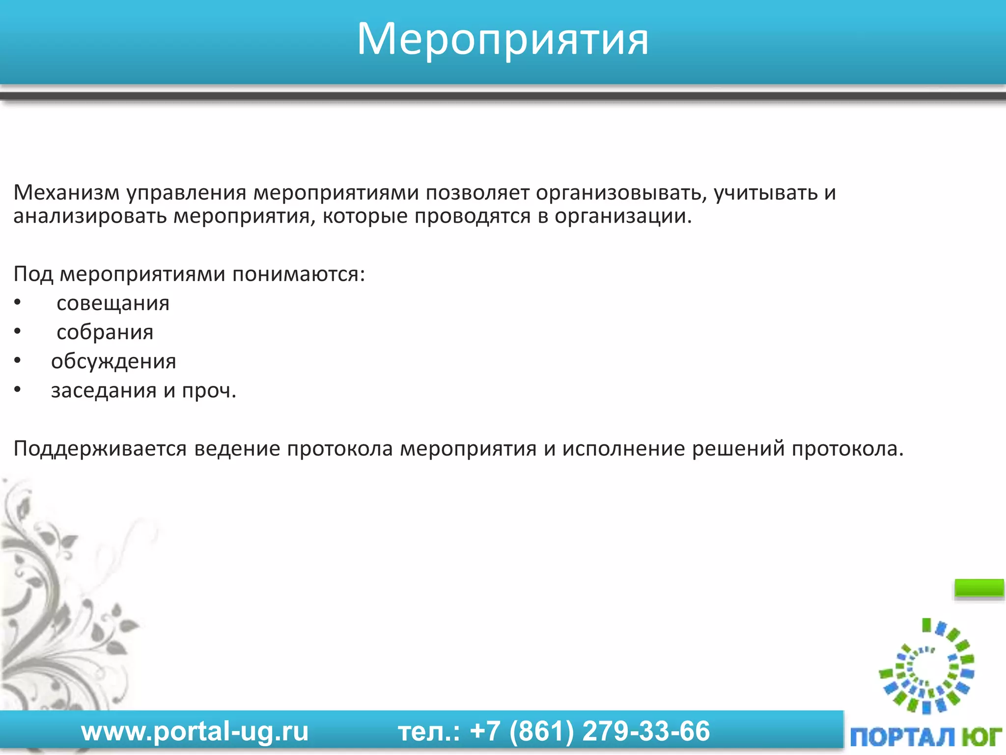 www.portal-ug.ru тел.: +7 (861) 279-33-66
Мероприятия
Механизм управления мероприятиями позволяет организовывать, учитывать и
анализировать мероприятия, которые проводятся в организации.
Под мероприятиями понимаются:
• совещания
• собрания
• обсуждения
• заседания и проч.
Поддерживается ведение протокола мероприятия и исполнение решений протокола.
 