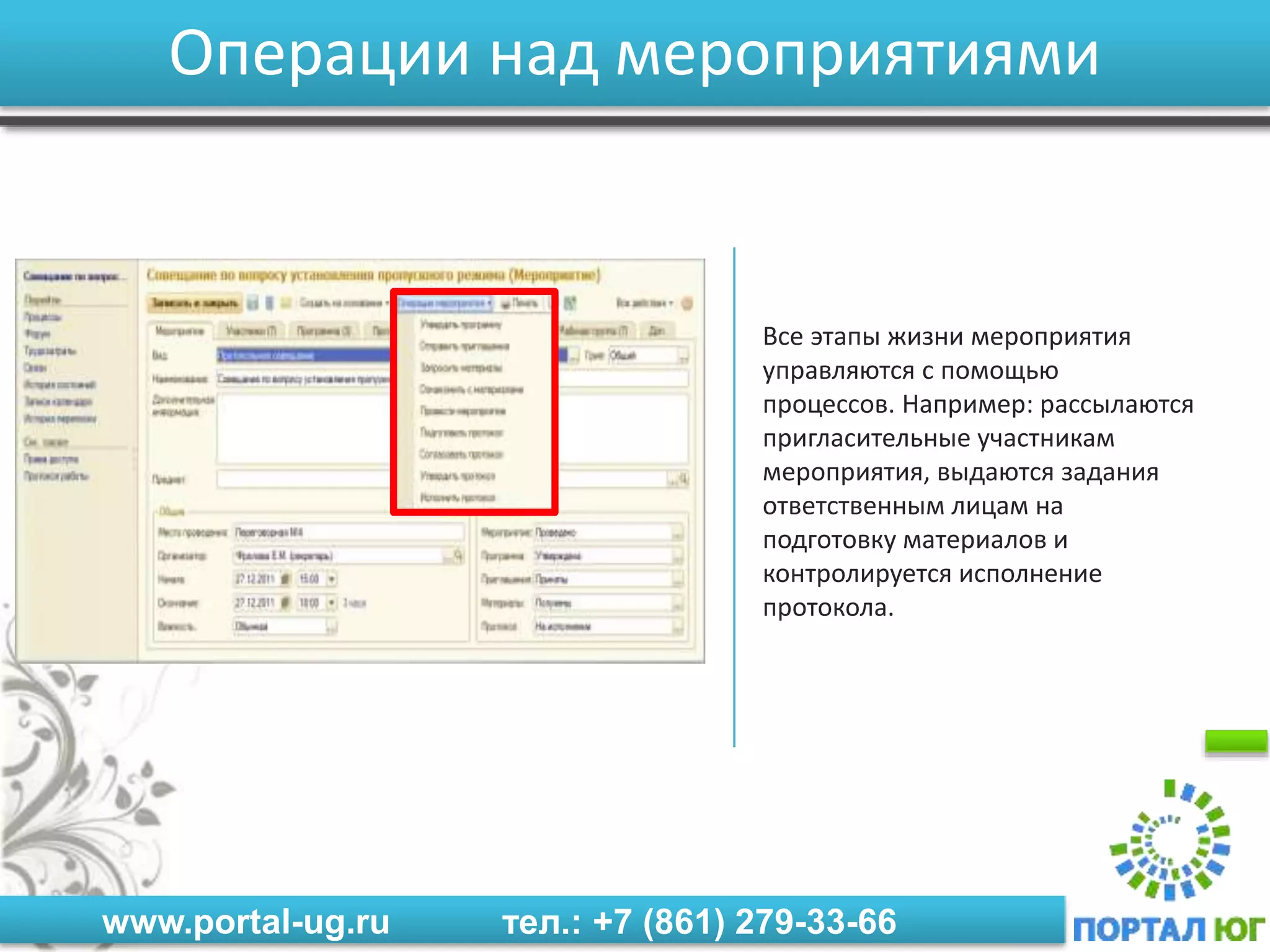www.portal-ug.ru тел.: +7 (861) 279-33-66
Операции над мероприятиями
Все этапы жизни мероприятия
управляются с помощью
процессов. Например: рассылаются
пригласительные участникам
мероприятия, выдаются задания
ответственным лицам на
подготовку материалов и
контролируется исполнение
протокола.
 