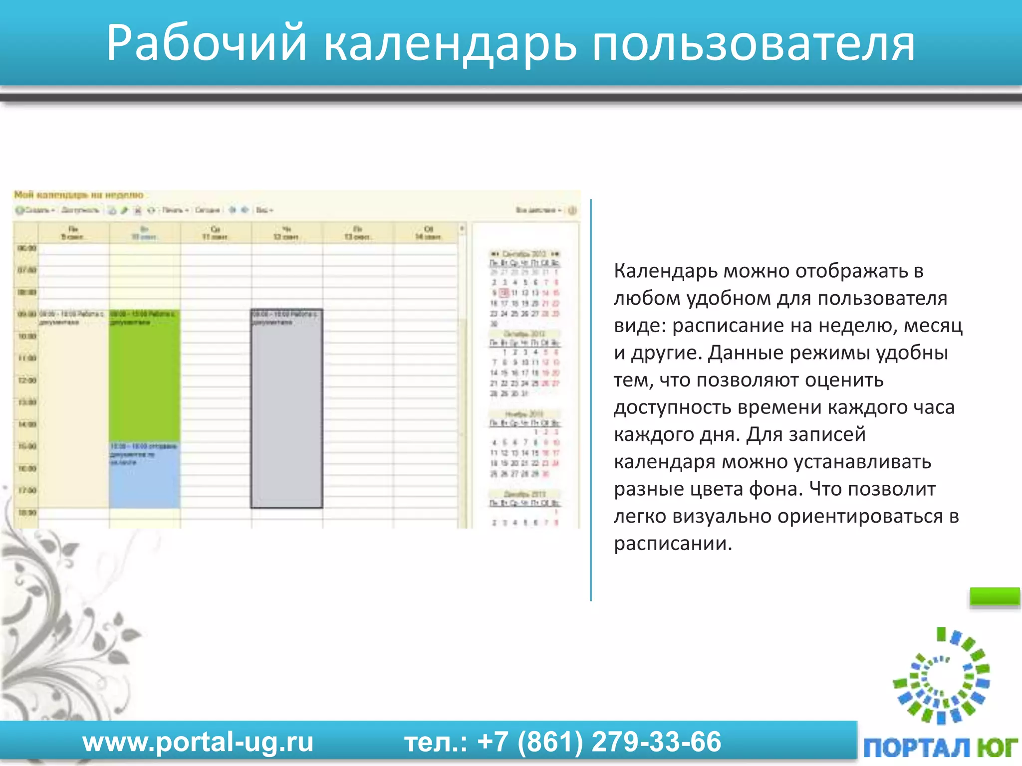 www.portal-ug.ru тел.: +7 (861) 279-33-66
Рабочий календарь пользователя
Календарь можно отображать в
любом удобном для пользователя
виде: расписание на неделю, месяц
и другие. Данные режимы удобны
тем, что позволяют оценить
доступность времени каждого часа
каждого дня. Для записей
календаря можно устанавливать
разные цвета фона. Что позволит
легко визуально ориентироваться в
расписании.
 