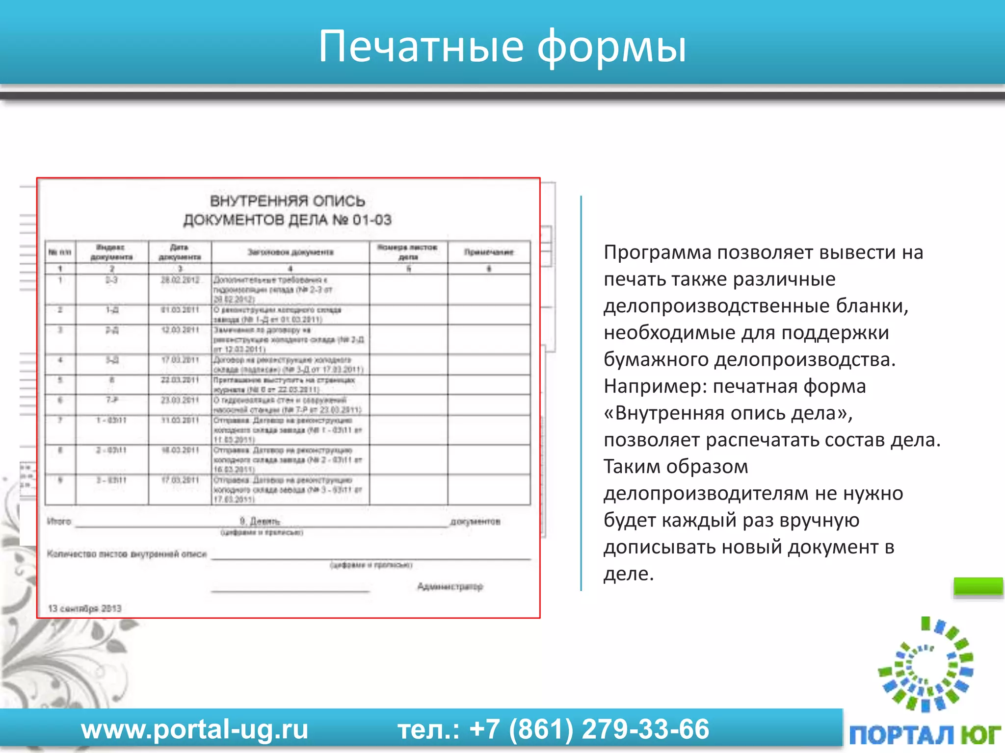 www.portal-ug.ru тел.: +7 (861) 279-33-66
Печатные формы
Программа позволяет вывести на
печать также различные
делопроизводственные бланки,
необходимые для поддержки
бумажного делопроизводства.
Например: печатная форма
«Внутренняя опись дела»,
позволяет распечатать состав дела.
Таким образом
делопроизводителям не нужно
будет каждый раз вручную
дописывать новый документ в
деле.
 