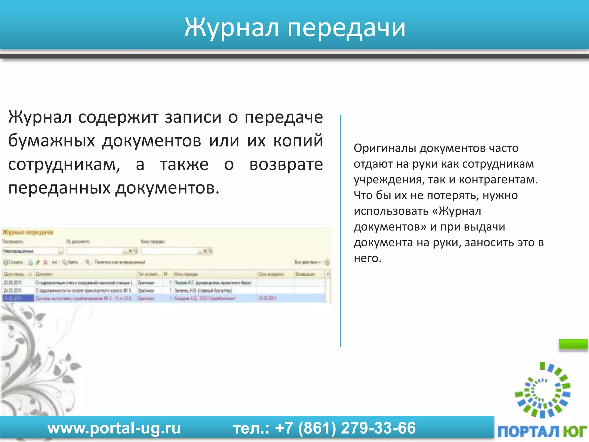 www.portal-ug.ru тел.: +7 (861) 279-33-66
Журнал передачи
Журнал содержит записи о передаче
бумажных документов или их копий
сотрудникам, а также о возврате
переданных документов.
Оригиналы документов часто
отдают на руки как сотрудникам
учреждения, так и контрагентам.
Что бы их не потерять, нужно
использовать «Журнал
документов» и при выдачи
документа на руки, заносить это в
него.
 