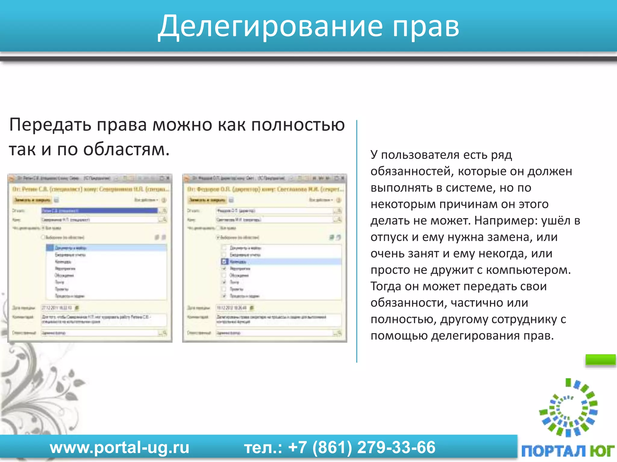 www.portal-ug.ru тел.: +7 (861) 279-33-66
Делегирование прав
Передать права можно как полностью
так и по областям. У пользователя есть ряд
обязанностей, которые он должен
выполнять в системе, но по
некоторым причинам он этого
делать не может. Например: ушёл в
отпуск и ему нужна замена, или
очень занят и ему некогда, или
просто не дружит с компьютером.
Тогда он может передать свои
обязанности, частично или
полностью, другому сотруднику с
помощью делегирования прав.
 