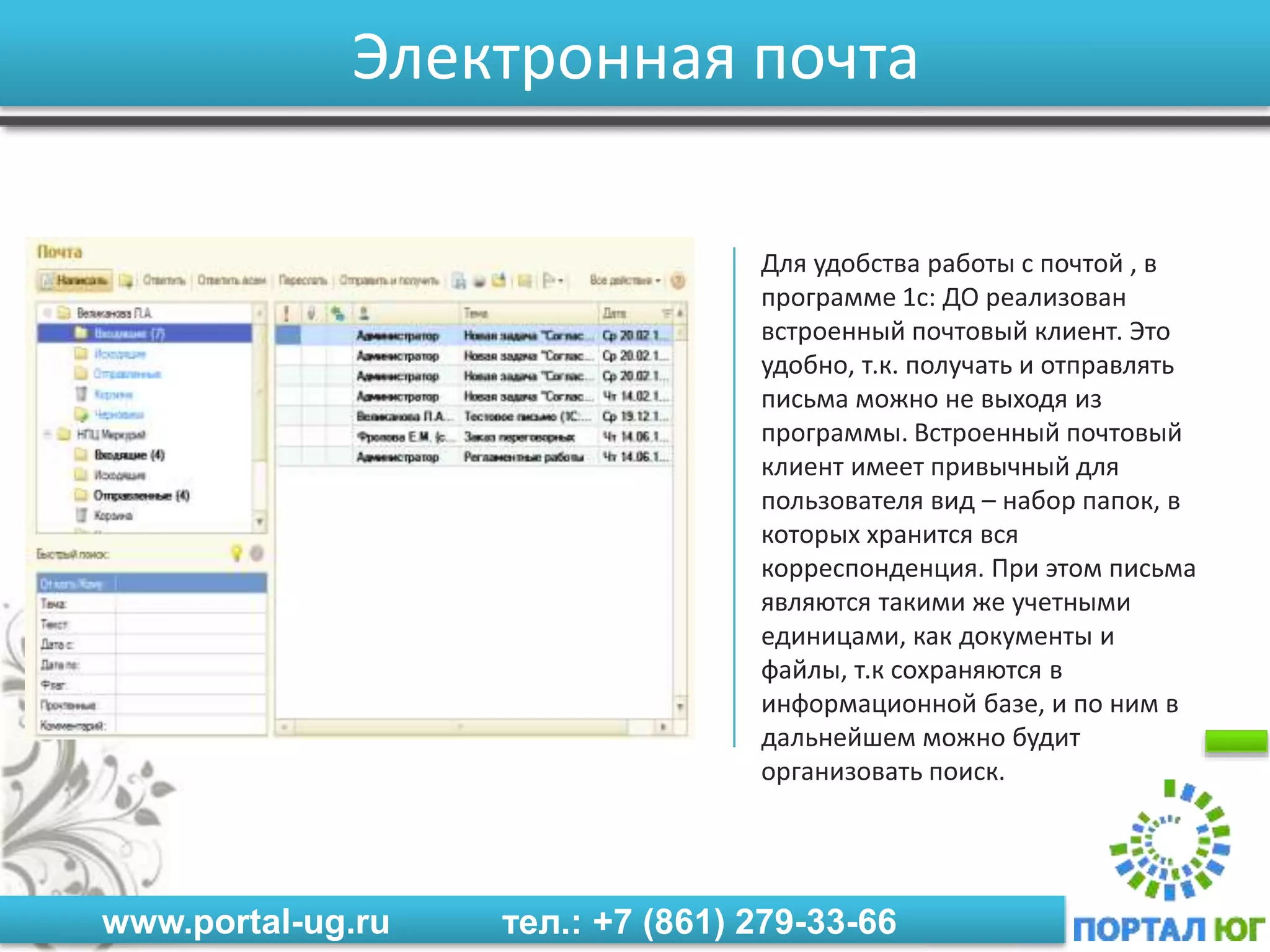 www.portal-ug.ru тел.: +7 (861) 279-33-66
Электронная почта
Для удобства работы с почтой , в
программе 1с: ДО реализован
встроенный почтовый клиент. Это
удобно, т.к. получать и отправлять
письма можно не выходя из
программы. Встроенный почтовый
клиент имеет привычный для
пользователя вид – набор папок, в
которых хранится вся
корреспонденция. При этом письма
являются такими же учетными
единицами, как документы и
файлы, т.к сохраняются в
информационной базе, и по ним в
дальнейшем можно будит
организовать поиск.
 