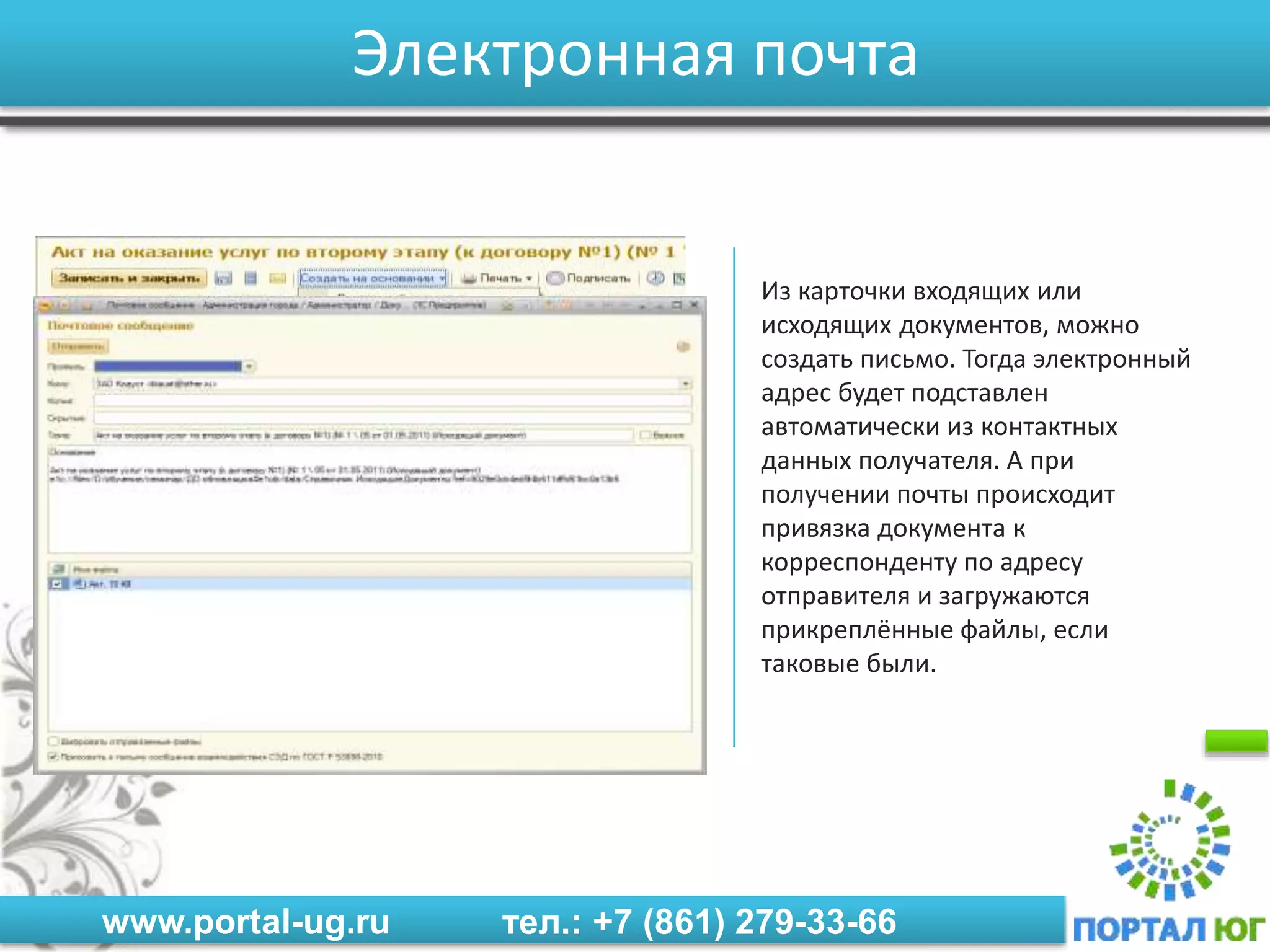 www.portal-ug.ru тел.: +7 (861) 279-33-66
Электронная почта
Из карточки входящих или
исходящих документов, можно
создать письмо. Тогда электронный
адрес будет подставлен
автоматически из контактных
данных получателя. А при
получении почты происходит
привязка документа к
корреспонденту по адресу
отправителя и загружаются
прикреплённые файлы, если
таковые были.
 