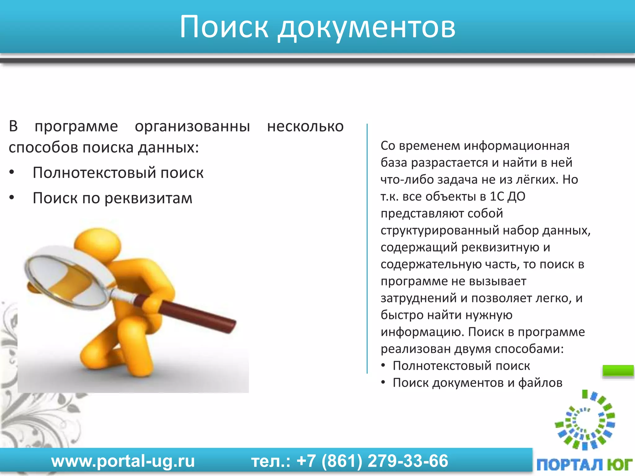 www.portal-ug.ru тел.: +7 (861) 279-33-66
Поиск документов
В программе организованны несколько
способов поиска данных:
• Полнотекстовый поиск
• Поиск по реквизитам
Со временем информационная
база разрастается и найти в ней
что-либо задача не из лёгких. Но
т.к. все объекты в 1С ДО
представляют собой
структурированный набор данных,
содержащий реквизитную и
содержательную часть, то поиск в
программе не вызывает
затруднений и позволяет легко, и
быстро найти нужную
информацию. Поиск в программе
реализован двумя способами:
• Полнотекстовый поиск
• Поиск документов и файлов
 