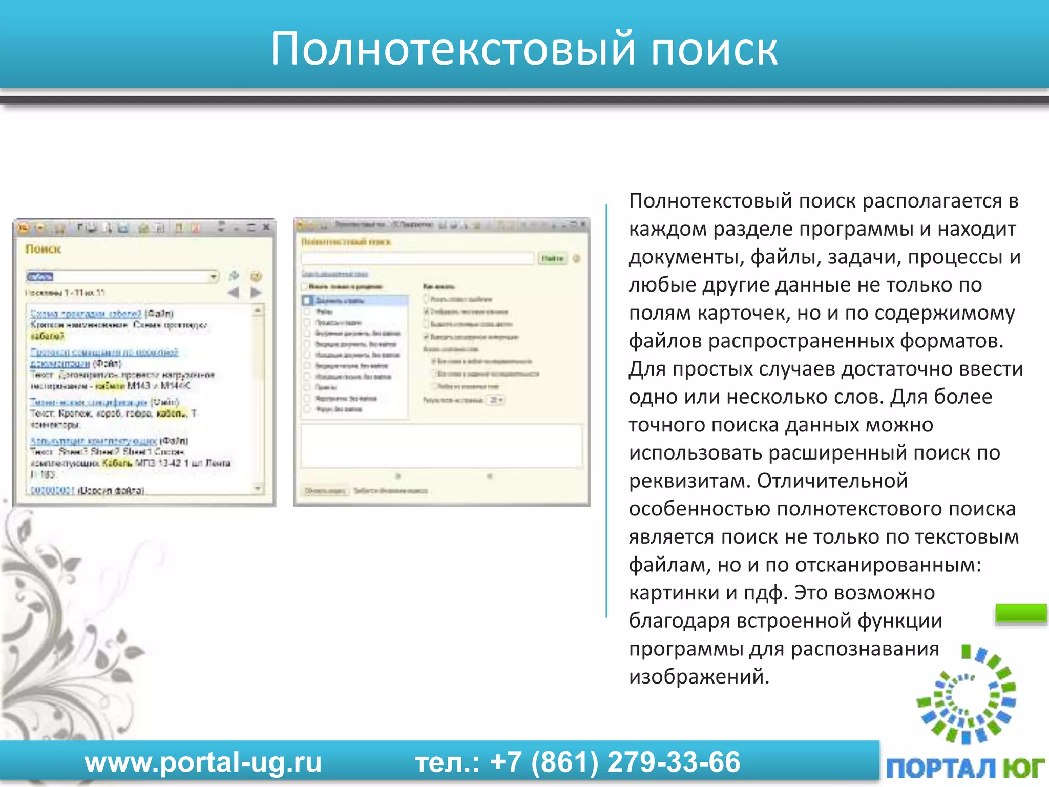 www.portal-ug.ru тел.: +7 (861) 279-33-66
Полнотекстовый поиск
Полнотекстовый поиск располагается в
каждом разделе программы и находит
документы, файлы, задачи, процессы и
любые другие данные не только по
полям карточек, но и по содержимому
файлов распространенных форматов.
Для простых случаев достаточно ввести
одно или несколько слов. Для более
точного поиска данных можно
использовать расширенный поиск по
реквизитам. Отличительной
особенностью полнотекстового поиска
является поиск не только по текстовым
файлам, но и по отсканированным:
картинки и пдф. Это возможно
благодаря встроенной функции
программы для распознавания
изображений.
 