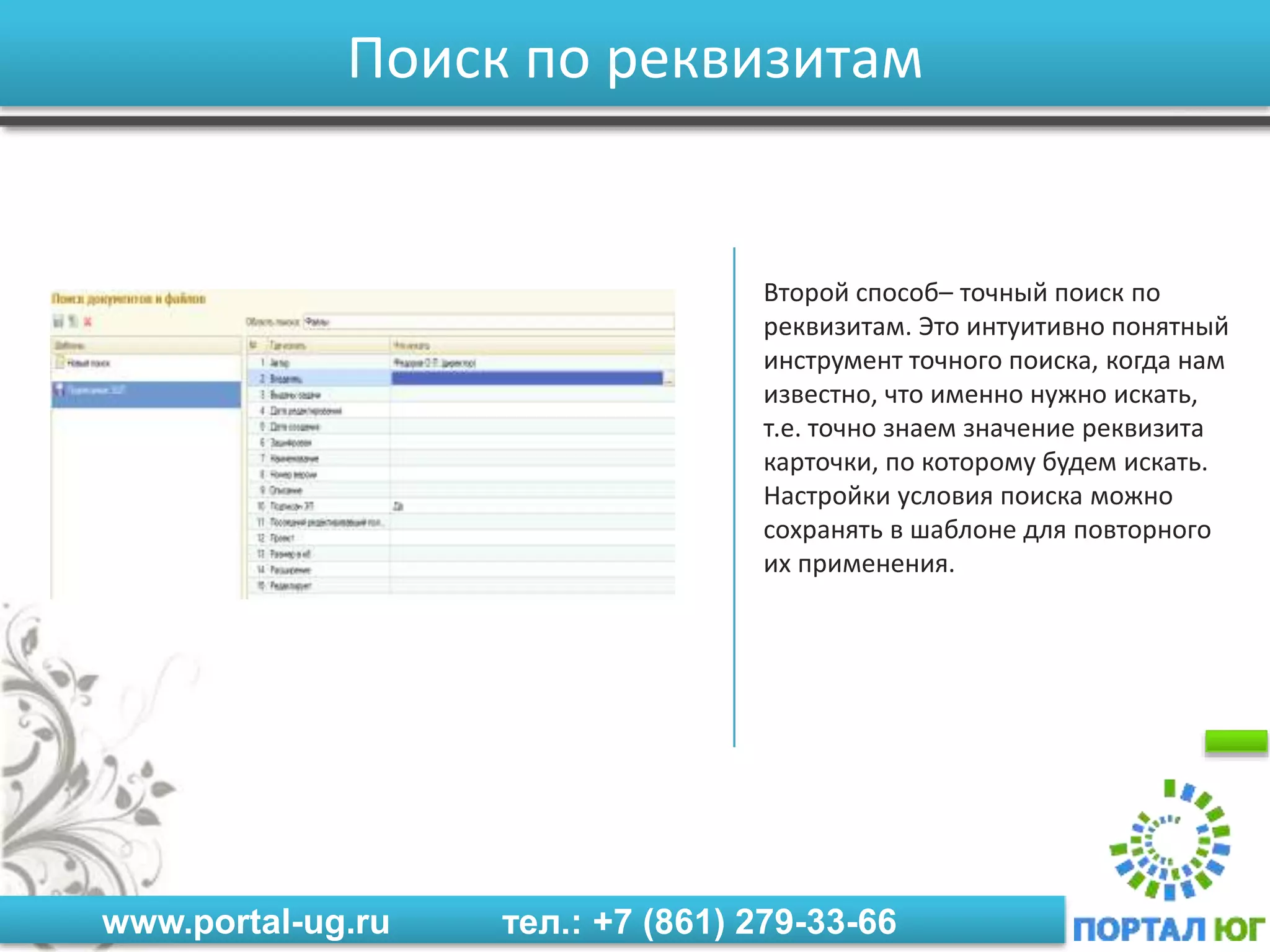 www.portal-ug.ru тел.: +7 (861) 279-33-66
Поиск по реквизитам
Второй способ– точный поиск по
реквизитам. Это интуитивно понятный
инструмент точного поиска, когда нам
известно, что именно нужно искать,
т.е. точно знаем значение реквизита
карточки, по которому будем искать.
Настройки условия поиска можно
сохранять в шаблоне для повторного
их применения.
 