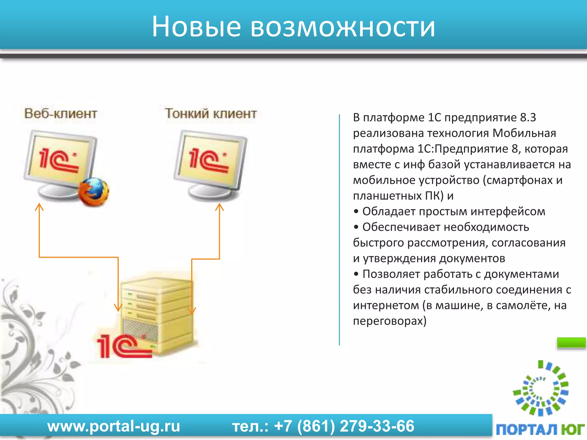 www.portal-ug.ru тел.: +7 (861) 279-33-66
Новые возможности
В платформе 1С предприятие 8.3
реализована технология Мобильная
платформа 1С:Предприятие 8, которая
вместе с инф базой устанавливается на
мобильное устройство (смартфонах и
планшетных ПК) и
• Обладает простым интерфейсом
• Обеспечивает необходимость
быстрого рассмотрения, согласования
и утверждения документов
• Позволяет работать с документами
без наличия стабильного соединения с
интернетом (в машине, в самолёте, на
переговорах)
 
