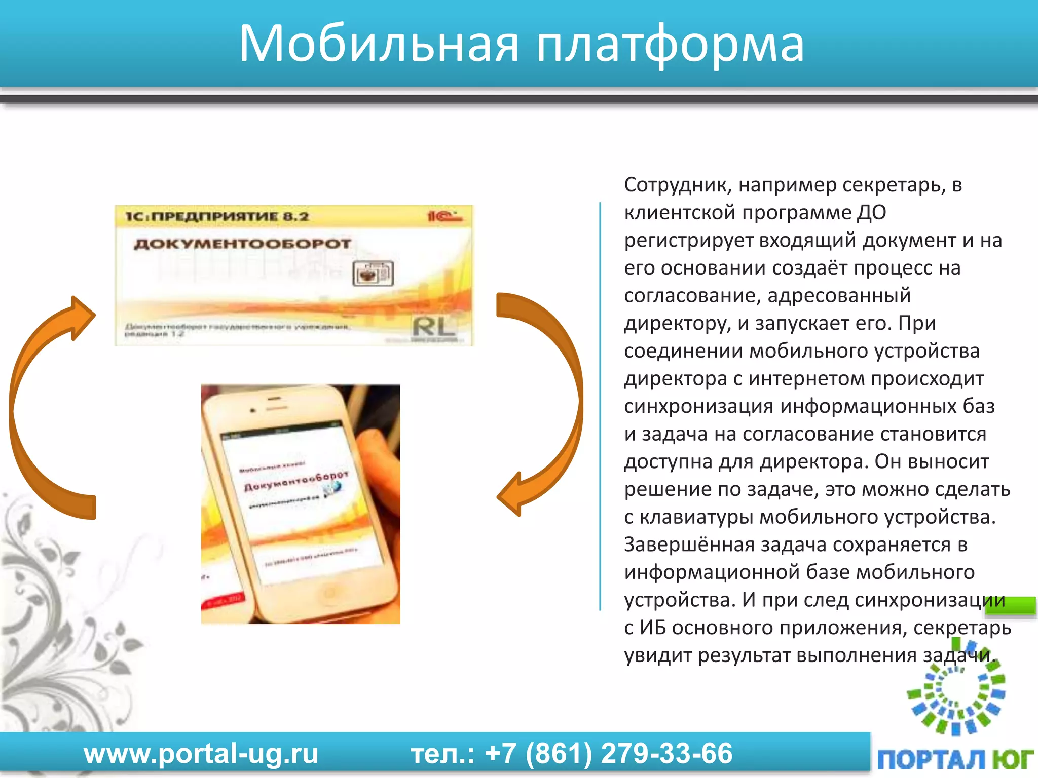 www.portal-ug.ru тел.: +7 (861) 279-33-66
Мобильная платформа
Сотрудник, например секретарь, в
клиентской программе ДО
регистрирует входящий документ и на
его основании создаёт процесс на
согласование, адресованный
директору, и запускает его. При
соединении мобильного устройства
директора с интернетом происходит
синхронизация информационных баз
и задача на согласование становится
доступна для директора. Он выносит
решение по задаче, это можно сделать
с клавиатуры мобильного устройства.
Завершённая задача сохраняется в
информационной базе мобильного
устройства. И при след синхронизации
с ИБ основного приложения, секретарь
увидит результат выполнения задачи.
 