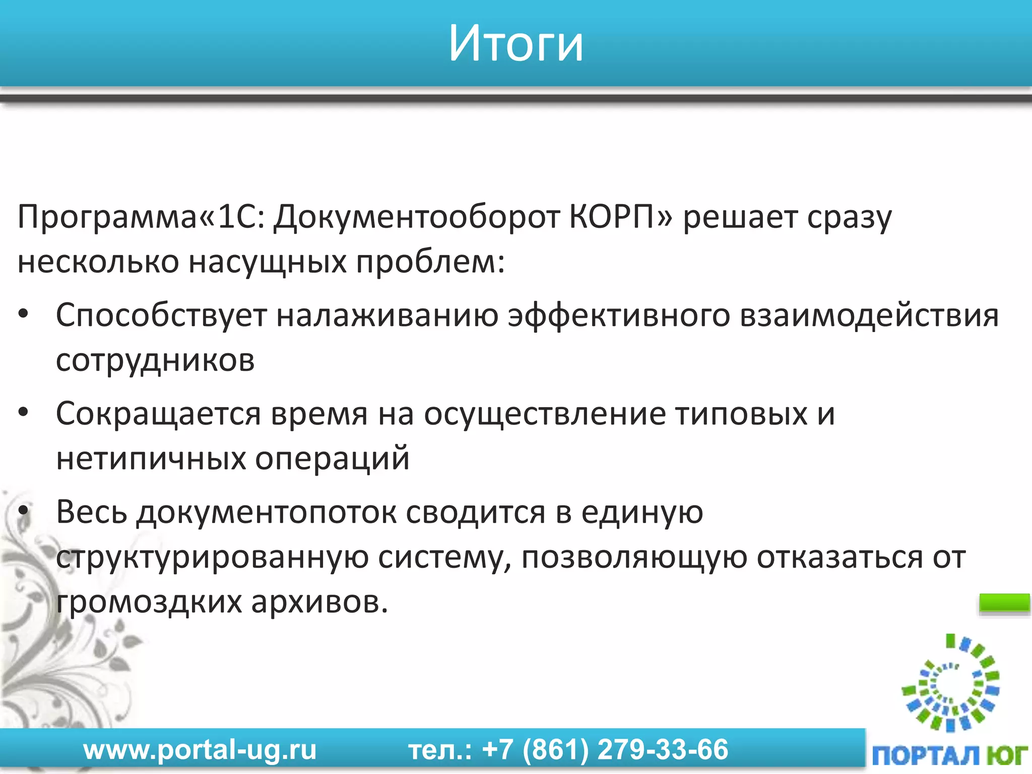 www.portal-ug.ru тел.: +7 (861) 279-33-66
Итоги
Программа«1C: Документооборот КОРП» решает сразу
несколько насущных проблем:
• Способствует налаживанию эффективного взаимодействия
сотрудников
• Сокращается время на осуществление типовых и
нетипичных операций
• Весь документопоток сводится в единую
структурированную систему, позволяющую отказаться от
громоздких архивов.
 