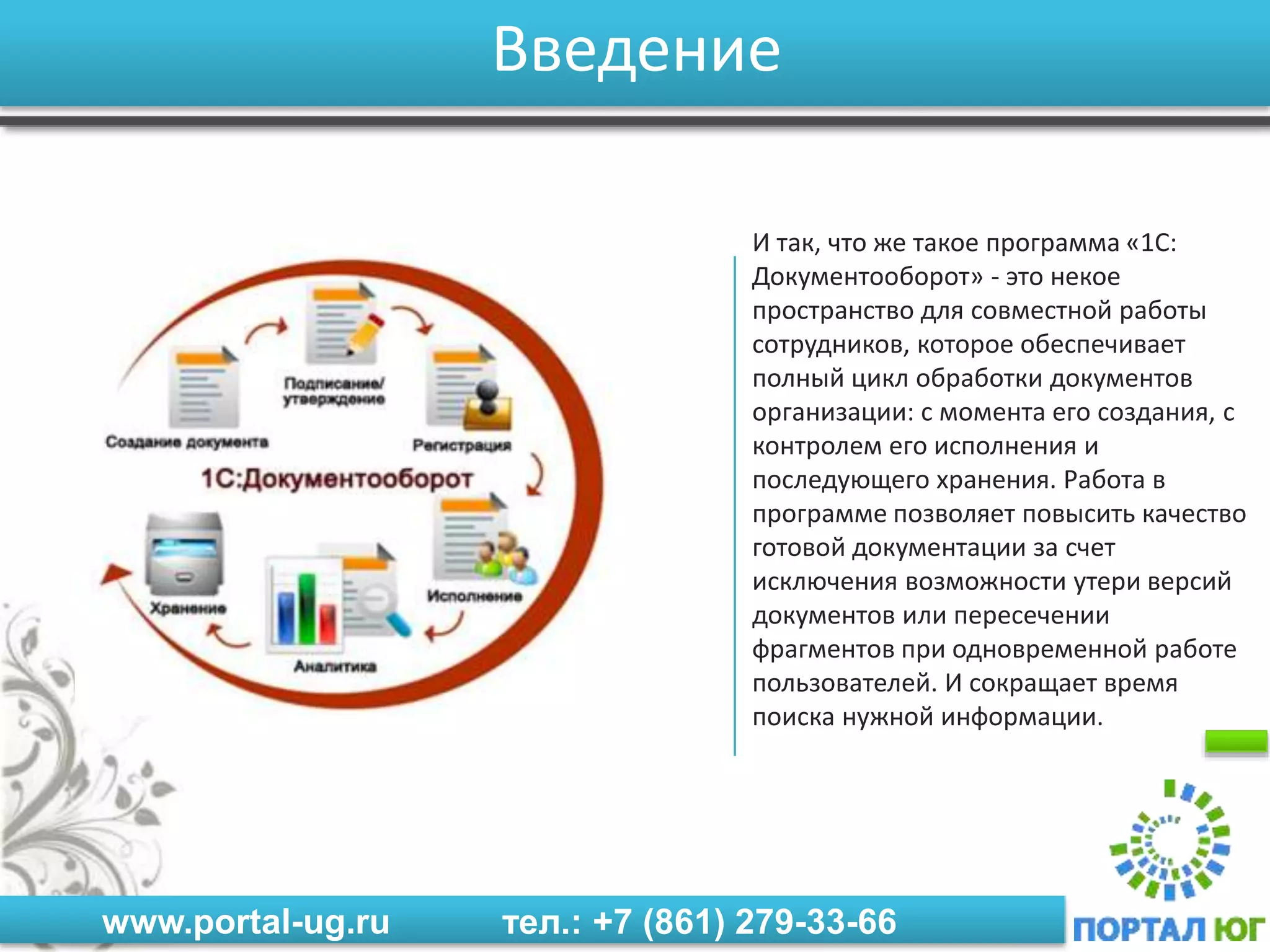 www.portal-ug.ru тел.: +7 (861) 279-33-66
Введение
И так, что же такое программа «1С:
Документооборот» - это некое
пространство для совместной работы
сотрудников, которое обеспечивает
полный цикл обработки документов
организации: с момента его создания, с
контролем его исполнения и
последующего хранения. Работа в
программе позволяет повысить качество
готовой документации за счет
исключения возможности утери версий
документов или пересечении
фрагментов при одновременной работе
пользователей. И сокращает время
поиска нужной информации.
 