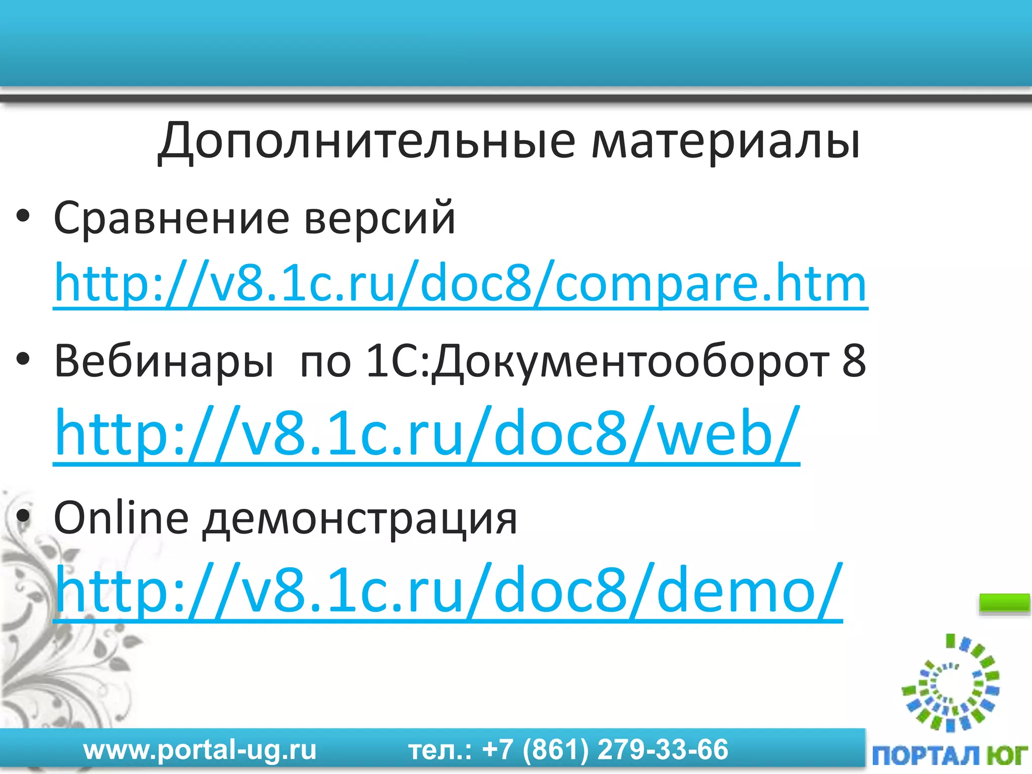 www.portal-ug.ru тел.: +7 (861) 279-33-66
Дополнительные материалы
• Сравнение версий
http://v8.1c.ru/doc8/compare.htm
• Вебинары по 1С:Документооборот 8
http://v8.1c.ru/doc8/web/
• Online демонстрация
http://v8.1c.ru/doc8/demo/
 