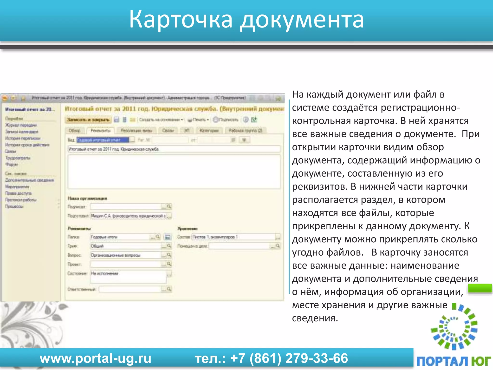 www.portal-ug.ru тел.: +7 (861) 279-33-66
Карточка документа
На каждый документ или файл в
системе создаётся регистрационно-
контрольная карточка. В ней хранятся
все важные сведения о документе. При
открытии карточки видим обзор
документа, содержащий информацию о
документе, составленную из его
реквизитов. В нижней части карточки
располагается раздел, в котором
находятся все файлы, которые
прикреплены к данному документу. К
документу можно прикреплять сколько
угодно файлов. В карточку заносятся
все важные данные: наименование
документа и дополнительные сведения
о нём, информация об организации,
месте хранения и другие важные
сведения.
 