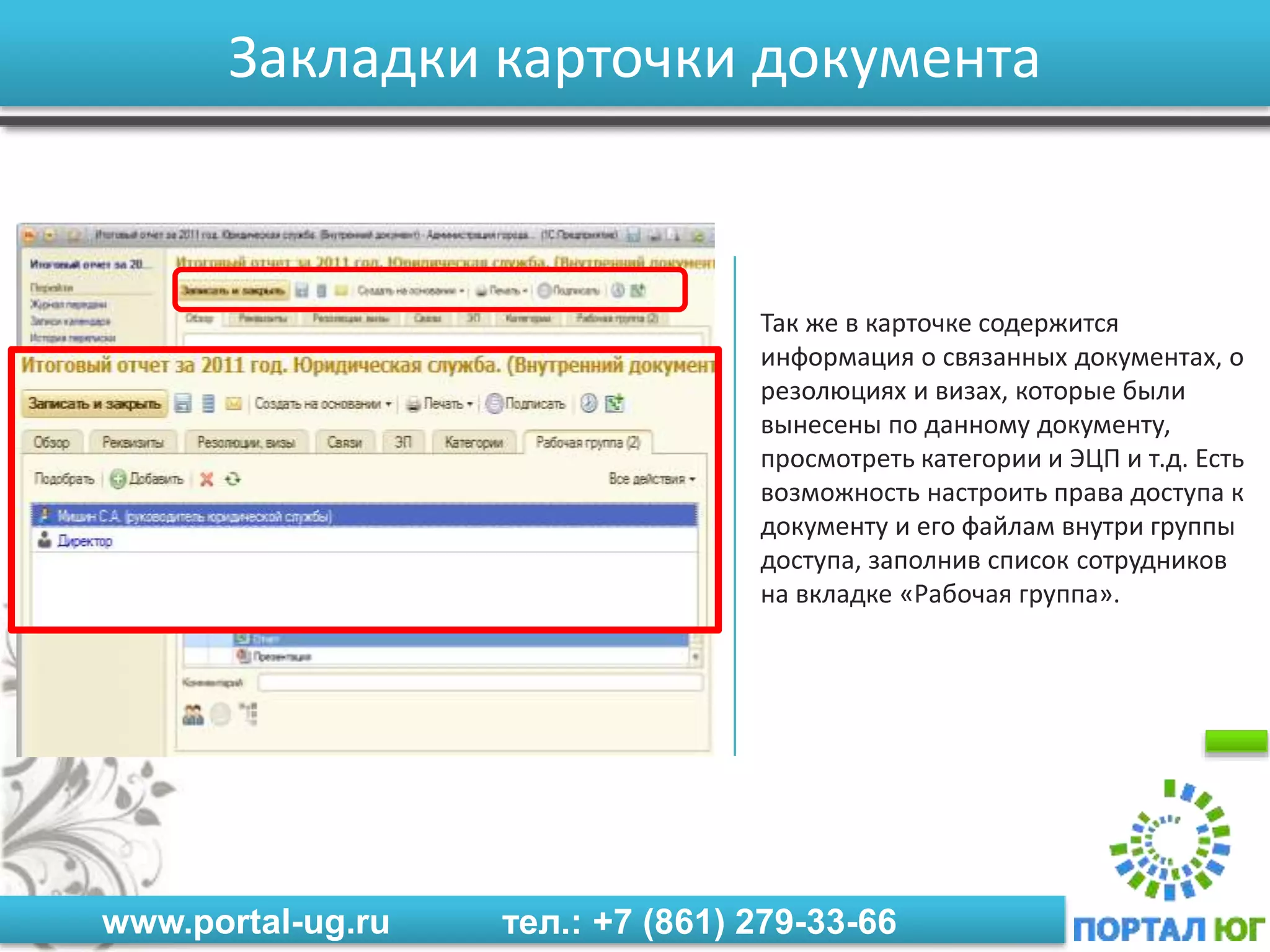 www.portal-ug.ru тел.: +7 (861) 279-33-66
Закладки карточки документа
Так же в карточке содержится
информация о связанных документах, о
резолюциях и визах, которые были
вынесены по данному документу,
просмотреть категории и ЭЦП и т.д. Есть
возможность настроить права доступа к
документу и его файлам внутри группы
доступа, заполнив список сотрудников
на вкладке «Рабочая группа».
 