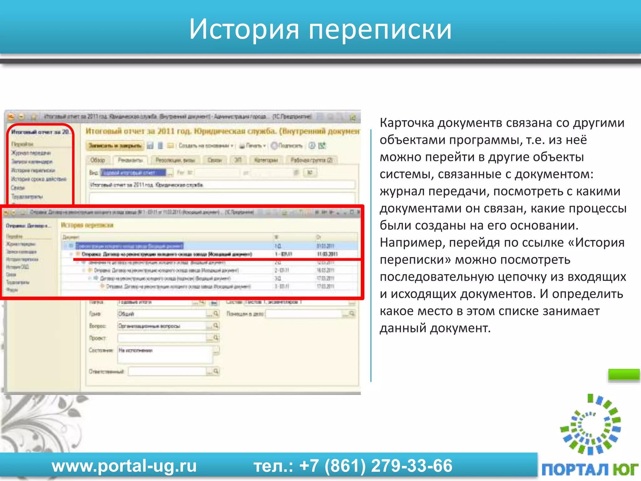 www.portal-ug.ru тел.: +7 (861) 279-33-66
История переписки
Карточка документв связана со другими
объектами программы, т.е. из неё
можно перейти в другие объекты
системы, связанные с документом:
журнал передачи, посмотреть с какими
документами он связан, какие процессы
были созданы на его основании.
Например, перейдя по ссылке «История
переписки» можно посмотреть
последовательную цепочку из входящих
и исходящих документов. И определить
какое место в этом списке занимает
данный документ.
 