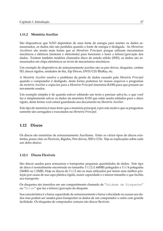 Capítulo 1. Introdução 17
1.11.2 Memória Auxiliar
São dispositivos que NÃO dependem de uma fonte de energia para manter os dados ar-
mazenados, os dados não são perdidos quando a fonte de energia é desligada. As Memórias
Auxiliares são muito mais lentas que as Memórias Principais porque utilizam mecanismos
mecânicos e elétricos (motores e eletroímãs) para funcionar e fazer a leitura/gravação dos
dados. Existem também modelos chamados disco de estado sólido (SSD), os dados são ar-
mazenados em chips eletrônicos ao invés de mecanismos mecânicos.
Um exemplo de dispositivos de armazenamento auxiliar são os pen drives, disquetes, cartões
SD, discos rígidos, unidades de ﬁta, Zip Drives, DVD/CD/BluRay, etc.
A Memória Auxiliar resolve o problema da perda de dados causado pela Memória Principal
quando o computador é desligado, desta forma podemos ler nossos arquivos e programas
da memória Auxiliar e copia-los para a Memória Principal (memória RAM) para que possam ser
novamente usados.
Um exemplo simples é de quando estiver editando um texto e precisar salva-lo, o que você
faz é simplesmente salvar os dados da memória RAM que estão sendo editados para o disco
rígido, desta forma você estará guardando seu documento na Memória Auxiliar.
Este tipo de memória é mais lento que a memória principal, é por este motivo que os programas
somente são carregados e executados na Memória Principal.
1.12 Discos
Os discos são memórias de armazenamento Auxiliares. Entre os vários tipos de discos exis-
tentes, posso citar os Flexíveis, Rígidos, Pen-drives, SSD e CDs. Veja as explicações sobre cada
um deles abaixo.
1.12.1 Discos Flexíveis
São discos usados para armazenar e transportar pequenas quantidades de dados. Este tipo
de disco é normalmente encontrado no tamanho 3 1/2 (1.44MB) polegadas e 5 1/4 polegadas
(360Kb ou 1.2MB). Hoje os discos de 3 1/2 são os mais utilizados por terem uma melhor pro-
teção por causa de sua capa plástica rígida, maior capacidade e o menor tamanho o que facilita
seu transporte.
Os disquetes são inseridos em um compartimento chamado de “Unidade de Disquetes”
ou “Drive” que faz a leitura/gravação do disquete.
Sua característica é a baixa capacidade de armazenamento e baixa velocidade no acesso aos da-
dos mas podem ser usados para transportar os dados de um computador a outro com grande
facilidade. Os disquetes de computador comuns são discos ﬂexíveis.
 