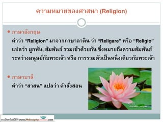 ศาสนาคืออะไร ??
 Saint Augustine กล่าวว่า ศาสนา คือ ความดีอันเกิดจาการถวายความ
บริสุทธิ์ซึ่งได้มาจากพระเจ้ากลับคืนไปยังพระเจ้า
 D.R. Bali กล่าวว่า ศาสนา คือ ความเชื่อและศรัทธาในสิ่งที่อยู่เหนือ
ปรากฏการณ์ของโลก ได้แก่เรื่องพระเจ้า
 ศาสตราจารย์เสฐียร พันธรังสี กล่าวว่า ศาสนาต้องเป็นเรื่องเชื่อถือได้โดยมี
ความศักดิ์สิทธิ์ มีคาสอนทางจรรยา มีศาสดา และมีผู้สืบทอด
 พุทธทาสภิกขุ กล่าวว่า ศาสนา คือระบบการปฏิบัติที่ทาให้เกิดการผูกพันและ
เข้าถึงกันระหว่างมนุษย์กับสิ่งสูงสุด
 